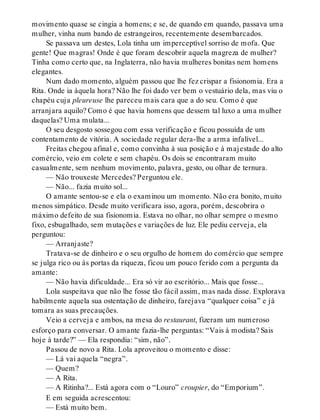 movimento quase se cingia a homens; e se, de quando em quando, passava uma
mulher, vinha num bando de estrangeiros, recentemente desembarcados.
Se passava um destes, Lola tinha um imperceptível sorriso de mofa. Que
gente! Que magras! Onde é que foram descobrir aquela magreza de mulher?
Tinha como certo que, na Inglaterra, não havia mulheres bonitas nem homens
elegantes.
Num dado momento, alguém passou que lhe fez crispar a fisionomia. Era a
Rita. Onde ia àquela hora? Não lhe foi dado ver bem o vestuário dela, mas viu o
chapéu cuja pleureuse lhe pareceu mais cara que a do seu. Como é que
arranjara aquilo? Como é que havia homens que dessem tal luxo a uma mulher
daquelas? Uma mulata...
O seu desgosto sossegou com essa verificação e ficou possuída de um
contentamento de vitória. A sociedade regular dera-lhe a arma infalível...
Freitas chegou afinal e, como convinha à sua posição e à majestade do alto
comércio, veio em colete e sem chapéu. Os dois se encontraram muito
casualmente, sem nenhum movimento, palavra, gesto, ou olhar de ternura.
— Não trouxeste Mercedes? Perguntou ele.
— Não... fazia muito sol...
O amante sentou-se e ela o examinou um momento. Não era bonito, muito
menos simpático. Desde muito verificara isso, agora, porém, descobrira o
máximo defeito de sua fisionomia. Estava no olhar, no olhar sempre o mesmo
fixo, esbugalhado, sem mutações e variações de luz. Ele pediu cerveja, ela
perguntou:
— Arranjaste?
Tratava-se de dinheiro e o seu orgulho de homem do comércio que sempre
se julga rico ou às portas da riqueza, ficou um pouco ferido com a pergunta da
amante:
— Não havia dificuldade... Era só vir ao escritório... Mais que fosse...
Lola suspeitava que não lhe fosse tão fácil assim, mas nada disse. Explorava
habilmente aquela sua ostentação de dinheiro, farejava “qualquer coisa” e já
tomara as suas precauções.
Veio a cerveja e ambos, na mesa do restaurant, fizeram um numeroso
esforço para conversar. O amante fazia-lhe perguntas: “Vais à modista? Sais
hoje à tarde?” — Ela respondia: “sim, não”.
Passou de novo a Rita. Lola aproveitou o momento e disse:
— Lá vai aquela “negra”.
— Quem?
— A Rita.
— A Ritinha?... Está agora com o “Louro” croupier, do “Emporium”.
E em seguida acrescentou:
— Está muito bem.
 