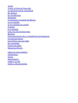 A nota
A nota. A Caixa de Conversão
A conferência do dr. Assis Brasil
Dr. Fonseca
Dr. Pio Macieira
Maniápolis
O restaurant e os galeões do México
A ave estranha
A ave estranha [2a versão]
O traidor
O 1o atestado
Lulu, mas não da Pomerânia
Bordejos
O povoamento do solo e a simplificação da linguagem
Um fato gravíssimo
Uma loteria com que sonho
Dr. Laranjinha
[Conto sem título]
Manoel de Oliveira
obras de lima barreto
cronologia
notas
bibliografia
sobre o autor
sobre a organizadora
 