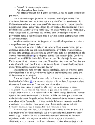 — Pudera! Há homens muito porcos.
— Pois olha: acho-a bem bonita.
— Não precisavas dizer-me. E como os outros... ainda há quem se sacrifique
por vocês.
Era seu hábito sempre procurar na conversa caminho para mostrar-se
arrufada e dar a entender ao amante que ela se sacrificava vivendo com ele.
Freitas não acreditava muito nesse sacrifício, mas não queria romper com ela,
porque a sua ligação causava nas rodas de confeitarias, de pensões chics e jogo
muito sucesso. Muito célebre e conhecida, com quase vinte anos de “vida ativa”,
o seu collage com a Lola que se não fora tão bela, fora sempre tentadora e
provocante, punha a sua pessoa em foco e garantia-lhe um certo prestígio sobre
as outras mulheres.
Vendo-a arrufada, o amante fingiu-se arrependido do que dissera, e vieram
a despedir-se com palavras ternas.
Ela saiu contente com o dinheiro na carteira. Havia dito ao Freitas que se
destinava a uma filha que estava na Espanha; mas a verdade era que mais da
metade seria empregada na compra de um presente para o seu motorista amado.
Subiu a rua do Ouvidor,98 parando pelas montras das casas de joias. Que havia
de ser? Um anel? Já lhe havia dado. Uma corrente? Também já lhe dera uma.
Parou numa vitrine e viu uma cigarreira. Simpatizou com o objeto. Parecia caro
e era ofuscante: ouro e pedrarias — uma coisa de mal gosto evidente. Achou-a
maravilhosa, entrou e comprou-a sem discutir.
Encaminhou-se para o bonde cheia de satisfação. Aqueles presentes como
que o prendiam mais a ela, como que o ligavam eternamente à sua carne e o
faziam entrar no seu sangue.
A sua paixão pelo chauffeur durava havia 6 meses e encontravam-se pelas
bandas da Candelária,99 em uma casa discreta e limpa, bem frequentada, cheia
de precauções para que os frequentadores não se vissem.
Faltava pouco para o encontro e ela aborrecia-se esperando o bonde
conveniente. Havia mais impaciência nela que atraso no horário. O veículo
chegou em boa hora e Lola tomou-o cheia de ardor e desejo. Havia uma semana
que ela não se encontrava com o motorista. A última vez em que se avistaram,
nada de mais íntimo lhe pudera dizer. Freitas, ao contrário do costume, passeava
com ela; e só lhe fora dado vê-lo soberbo, todo de branco casquete, sentado à
almofada, com o busto ereto, a guiar maravilhosamente o carro lustroso,
brilhante, cuja niquelagem areada faiscava como prata nova.
Marcava-lhe aquele rendez-vous com muita saudade e vontade de vê-lo e
agradecer-lhe a imaterial satisfação que a máquina lhe dava. Dentro daquele
bonde vulgar, um instante, ela teve novamente diante dos olhos o automóvel
orgulhoso, sentiu a sua trepidação, indício de sua força, e o viu deslizar,
silencioso, severo, resoluto e insolente, pelas ruas em fora, dominado pela mão
 