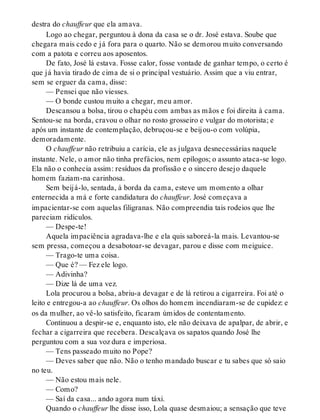 destra do chauffeur que ela amava.
Logo ao chegar, perguntou à dona da casa se o dr. José estava. Soube que
chegara mais cedo e já fora para o quarto. Não se demorou muito conversando
com a patota e correu aos aposentos.
De fato, José lá estava. Fosse calor, fosse vontade de ganhar tempo, o certo é
que já havia tirado de cima de si o principal vestuário. Assim que a viu entrar,
sem se erguer da cama, disse:
— Pensei que não viesses.
— O bonde custou muito a chegar, meu amor.
Descansou a bolsa, tirou o chapéu com ambas as mãos e foi direita à cama.
Sentou-se na borda, cravou o olhar no rosto grosseiro e vulgar do motorista; e
após um instante de contemplação, debruçou-se e beijou-o com volúpia,
demoradamente.
O chauffeur não retribuiu a carícia, ele as julgava desnecessárias naquele
instante. Nele, o amor não tinha prefácios, nem epílogos; o assunto ataca-se logo.
Ela não o conhecia assim: resíduos da profissão e o sincero desejo daquele
homem faziam-na carinhosa.
Sem beijá-lo, sentada, à borda da cama, esteve um momento a olhar
enternecida a má e forte candidatura do chauffeur. José começava a
impacientar-se com aquelas filigranas. Não compreendia tais rodeios que lhe
pareciam ridículos.
— Despe-te!
Aquela impaciência agradava-lhe e ela quis saboreá-la mais. Levantou-se
sem pressa, começou a desabotoar-se devagar, parou e disse com meiguice.
— Trago-te uma coisa.
— Que é? — Fez ele logo.
— Adivinha?
— Dize lá de uma vez.
Lola procurou a bolsa, abriu-a devagar e de lá retirou a cigarreira. Foi até o
leito e entregou-a ao chauffeur. Os olhos do homem incendiaram-se de cupidez: e
os da mulher, ao vê-lo satisfeito, ficaram úmidos de contentamento.
Continuou a despir-se e, enquanto isto, ele não deixava de apalpar, de abrir, e
fechar a cigarreira que recebera. Descalçava os sapatos quando José lhe
perguntou com a sua voz dura e imperiosa.
— Tens passeado muito no Pope?
— Deves saber que não. Não o tenho mandado buscar e tu sabes que só saio
no teu.
— Não estou mais nele.
— Como?
— Saí da casa... ando agora num táxi.
Quando o chauffeur lhe disse isso, Lola quase desmaiou; a sensação que teve
 