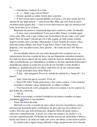 vi.
— Está direito. Continua lá a coisa.
— E... e... Onde é que estava? Hein?
— Ficaste: quando ao saltar, foram para a pensão.
— É isto! Fomos para a pensão Baldut, no Catete; e foi, pois, assim que me
apossei de um lindo primor — uma maravilha, filho, que tem feito os meus
encantos nestes quinze dias — com os raros intervalos em que me aborreço em
casa, ou na loja, já se vê bem.
Repousou um pouco e, retomando logo após a palavra, assim foi dizendo:
— É uma coisa extraordinária! Uma maravilha! Nunca vi mulata igual.
Como esta, filho, nem a que conheci em Pernambuco há uns vinte e sete anos!
Qual! Nem de longe! Calcula que ela é alta, esguia, de bom corpo; cabelos
negros corridos, bem corridos: olhos pardos. É bem fornida de carnes, roliça;
nariz não muito afilado, mas bom! E que boca, Chico! Uma boca breve,
pequena, com uns lábios roxos, bem quentes... Só vendo mesmo! Só! Não se
descreve.
O comendador falara com um ardor desusado nele; acalorara-se e se
entusiasmara deveras, a ponto de haver na sua fisionomia estranhas mutações.
Por todo ele havia aspecto de um suíno, cheio de lascívia, inebriado de gozo. Os
olhos arredondaram-se e diminuíram; os lábios se haviam apertado fortemente e
impelidos pra diante se juntavam ao jeito de um focinho; o rosto destilava
gordura; e, ajudado isto pelo seu físico, tudo nele era de um colossal suíno.
— O que pretendes fazer dela? Dize lá.
— É boa... Que pergunta! Prová-la, enfeitá-la, enfeitá-la e “lançá-la”. E é
pouco?
— Não! Acho até que te excedes. Vê lá, tu!
— Hein? Oh! Não! Tenho gasto pouco. Um conto e pouco... Uma miséria!
Acendeu o charuto e disse subitamente, ao olhar o relógio:
— Vou buscá-la de carro, porquanto vamos ao cassino, e tu me esperas lá,
pois tenho um camarote.
— Até já.
Saindo o seu amigo, o coronel considerou um pouco, mandou vir água
Apolináris,104 bebeu e saiu também.
Eram oito horas da noite.
Defronte ao café, o casarão de uma ordem terceira ensombrava a praça
parcamente iluminada pelos combustores de gás e por um foco elétrico ao
centro. Das ruas que nela terminavam, delgados filetes de gente saíam e
entravam constantemente. A praça era como um tanque a se encher e a se
esvaziar equitativamente. Os bondes da Jardim semeavam pelos lados a branca
luz de seus focos e, de onde em onde, um carro, um tílburi, a atravessava célere.
O coronel esteve algum tempo olhando o largo, preparou um novo charuto,
 