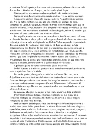 acendeu-o, foi até à porta, mirou um e outro transeunte, olhou o céu recamado
de estrelas, e, finalmente, devagar, partiu em direção à Lapa.
Quando entrou no cassino, ainda o espetáculo não havia começado.
Sentou-se a um banco no jardim, serviu-se de cerveja e entrou a pensar.
Aos poucos, vinham chegando os espectadores. Naquele instante entrava
um. Via-se pelo acanhamento que era um estranho às usanças da casa.
Esmerado no vestir, no calçar, não tinha em troca o desembaraço com que se
anuncia o habitué. Moço, moreno, seria elegante se não fosse a estreiteza de seus
movimentos. Era um visitante ocasional, recém-chegado, talvez, do interior, que
procurava ali uma curiosidade, um prazer da cidade.
Em seguida, entrou um senhor barbado, de maçãs salientes, rosto redondo,
acobreado. Trazia cartola, e pelo ar solene, pelo olhar desdenhoso que atirava em
volta, descobria-se nele um legislador da Cadeia Velha, deputado, representante
de algum estado do Norte, que, com certeza, há duas legislaturas influía
poderosamente nos destinos do país com o seu resignado apoio. E assim, um a
um, depois aos magotes, foram entrando os espectadores. Ao fim, na cauda,
retardados, vieram os frequentadores assíduos — pessoas variegadas de profissão
e moral que com frequência blasonavam saber os nomes das cocottes, a
proveniência delas e as suas excentricidades libertinas. Entre os que entravam
naquele momento, entrara também o comendador e o “achado”.
A primeira parte do espetáculo correra quase friamente.
Todos, homens e mulheres, guardavam as maneiras convencionadas de se
estar em público. Era cedo ainda.
Em meio, porém, da segunda, as atitudes mudaram. Na cena, uma
delgadinha senhora (chanteuse à diction — no cartaz) berrava uma cançoneta
francesa. Os espectadores, com batidos das bengalas nas mesas, no assoalho, e
com a voz mais ou menos comprometida, estribilhavam-na doidamente. O
espetáculo ia no auge. Da sala aos camarotes subia um estranho cheiro — um
odor azedo de orgia.
Centenas de charutos e cigarros a fumegar enevoavam todo ambiente.
Desprendimentos do tabaco, emanações alcoólicas, e, a mais, uma
fortíssima exalação de sensualidade e lubricidade, davam à sala o aspecto
repugnante de uma vasta bodega.
Mais ou menos embriagado, cada um dos espectadores tinha para com a
mulher com quem bebia gestos livres de alcova. Francesas, italianas, húngaras,
espanholas, essas mulheres, de dentro das rendas, surgiam espectrais, apagadas,
lívidas como moribundas. Entretanto, ou fosse o álcool ou o prestígio de
peregrinas, tinham sobre aqueles homens um misterioso ascendente. À esquerda,
na plateia, o majestoso deputado da entrada coçava despudoradamente a nuca da
Dermalet, uma francesa; em frente o doutor Castrioto, lente de uma escola
superior, babava-se todo a olhar as pernas da cantora em cena, enquanto em um
 