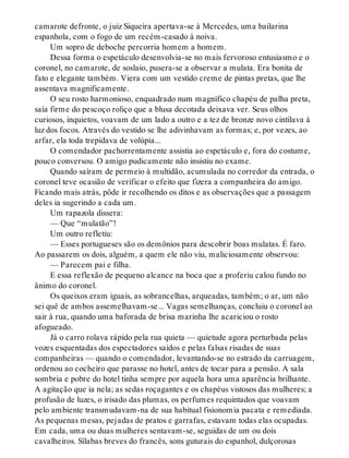 camarote defronte, o juiz Siqueira apertava-se à Mercedes, uma bailarina
espanhola, com o fogo de um recém-casado à noiva.
Um sopro de deboche percorria homem a homem.
Dessa forma o espetáculo desenvolvia-se no mais fervoroso entusiasmo e o
coronel, no camarote, de soslaio, pusera-se a observar a mulata. Era bonita de
fato e elegante também. Viera com um vestido creme de pintas pretas, que lhe
assentava magnificamente.
O seu rosto harmonioso, enquadrado num magnífico chapéu de palha preta,
saía firme do pescoço roliço que a blusa decotada deixava ver. Seus olhos
curiosos, inquietos, voavam de um lado a outro e a tez de bronze novo cintilava à
luz dos focos. Através do vestido se lhe adivinhavam as formas; e, por vezes, ao
arfar, ela toda trepidava de volúpia...
O comendador pachorrentamente assistia ao espetáculo e, fora do costume,
pouco conversou. O amigo pudicamente não insistiu no exame.
Quando saíram de permeio à multidão, acumulada no corredor da entrada, o
coronel teve ocasião de verificar o efeito que fizera a companheira do amigo.
Ficando mais atrás, pôde ir recolhendo os ditos e as observações que a passagem
deles ia sugerindo a cada um.
Um rapazola dissera:
— Que “mulatão”!
Um outro refletiu:
— Esses portugueses são os demônios para descobrir boas mulatas. É faro.
Ao passarem os dois, alguém, a quem ele não viu, maliciosamente observou:
— Parecem pai e filha.
E essa reflexão de pequeno alcance na boca que a proferiu calou fundo no
ânimo do coronel.
Os queixos eram iguais, as sobrancelhas, arqueadas, também; o ar, um não
sei quê de ambos assemelhavam-se... Vagas semelhanças, concluiu o coronel ao
sair à rua, quando uma baforada de brisa marinha lhe acariciou o rosto
afogueado.
Já o carro rolava rápido pela rua quieta — quietude agora perturbada pelas
vozes esquentadas dos espectadores saídos e pelas falsas risadas de suas
companheiras — quando o comendador, levantando-se no estrado da carruagem,
ordenou ao cocheiro que parasse no hotel, antes de tocar para a pensão. A sala
sombria e pobre do hotel tinha sempre por aquela hora uma aparência brilhante.
A agitação que ia nela; as sedas roçagantes e os chapéus vistosos das mulheres; a
profusão de luzes, o irisado das plumas, os perfumes requintados que voavam
pelo ambiente transmudavam-na de sua habitual fisionomia pacata e remediada.
As pequenas mesas, pejadas de pratos e garrafas, estavam todas elas ocupadas.
Em cada, uma ou duas mulheres sentavam-se, seguidas de um ou dois
cavalheiros. Sílabas breves do francês, sons guturais do espanhol, dulçorosas
 