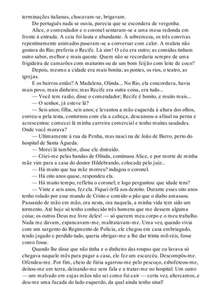 terminações italianas, chocavam-se, brigavam.
Do português nada se ouvia, parecia que se escondera de vergonha.
Alice, o comendador e o coronel sentaram-se a uma mesa redonda em
frente à entrada. A ceia foi lauta e abundante. À sobremesa, os três convivas
repentinamente animados puseram-se a conversar com calor. A mulata não
gostara do Rio; preferia o Recife. Lá sim! O céu era outro; as comidas tinham
outro sabor, melhor e mais quente. Quem não se recordaria sempre de uma
frigideira de camarões com maturins ou de um bom feijão com leite de coco?
Depois, mesmo a cidade era mais bonita; as pontes, os rios, o teatro, as
igrejas.
E os bairros então? A Madalena, Olinda... No Rio, ela concordava, havia
mais povo, mais dinheiro; mas Recife era outra coisa, era tudo...
— Você tem razão, disse o comendador; Recife é bonito, e muito mais...
— O senhor, já esteve lá?
— Seis anos; filha, seis anos; e levantou a mão esquerda à altura dos olhos,
correu-a pela testa, contornou com ela a cabeça, descansou-a afinal na perna e
acrescentou: comecei lá minha carreira comercial e tenho muitas saudades.
Onde você morava?
— Ultimamente à rua da Penha, mas nasci na de João de Barro, perto do
hospital de Santa Águeda.
— Morei lá também, disse ele distraído.
— Criei-me pelas bandas de Olinda, continuou Alice, e por morte de minha
mãe vim para a casa do doutor Hildebrando, colocada pelo juiz...
— Há muito que tua mãe morreu? indagou o coronel.
— Há oito anos quase, respondeu ela.
— Há muito tempo, refletiu o coronel; e logo perguntou: que idade tens?
— Vinte e seis anos, fez ela. Fiquei órfã aos dezoito. Durante esses oito anos
tenho rolado por esse mundo de Cristo e comido o pão que o diabo amassou.
Passando de mão em mão, ora nesta, ora naquela, a minha vida tem sido um
tormento. Até hoje só tenho conhecido três homens que me dessem alguma
coisa; os outros Deus me livre deles! — só querem meu corpo e o meu trabalho.
Nada me davam, espancavam-me, maltratavam-me. Uma vez, quando vivia
com um sargento do Regimento de Polícia, ele chegou em casa embriagado,
tendo jogado e perdido tudo, queria obrigar-me a lhe dar trinta mil-réis, fosse
como fosse.
Quando lhe disse que não tinha e o dinheiro das roupas que eu lavava só
chegava naquele mês para pagar a casa, ele fez um escarcéu. Descompôs-me.
Ofendeu-me. Por fim, cheio de fúria agarrou-me pelo pescoço, esbofeteou-me,
deitou-me em terra, deixando-me sem fala e a tratar-me no hospital. Um outro
— um malvado em cujas mãos não sei como fui cair — certa vez, altercamos, e
deu-me uma facada do lado esquerdo, da qual ainda tenho sinal!
 