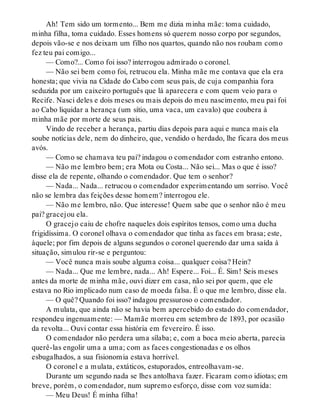 Ah! Tem sido um tormento... Bem me dizia minha mãe: toma cuidado,
minha filha, toma cuidado. Esses homens só querem nosso corpo por segundos,
depois vão-se e nos deixam um filho nos quartos, quando não nos roubam como
fez teu pai comigo...
— Como?... Como foi isso? interrogou admirado o coronel.
— Não sei bem como foi, retrucou ela. Minha mãe me contava que ela era
honesta; que vivia na Cidade do Cabo com seus pais, de cuja companhia fora
seduzida por um caixeiro português que lá aparecera e com quem veio para o
Recife. Nasci deles e dois meses ou mais depois do meu nascimento, meu pai foi
ao Cabo liquidar a herança (um sítio, uma vaca, um cavalo) que coubera à
minha mãe por morte de seus pais.
Vindo de receber a herança, partiu dias depois para aqui e nunca mais ela
soube notícias dele, nem do dinheiro, que, vendido o herdado, lhe ficara dos meus
avós.
— Como se chamava teu pai? indagou o comendador com estranho entono.
— Não me lembro bem; era Mota ou Costa... Não sei... Mas o que é isso?
disse ela de repente, olhando o comendador. Que tem o senhor?
— Nada... Nada... retrucou o comendador experimentando um sorriso. Você
não se lembra das feições desse homem? interrogou ele.
— Não me lembro, não. Que interesse! Quem sabe que o senhor não é meu
pai? gracejou ela.
O gracejo caiu de chofre naqueles dois espíritos tensos, como uma ducha
frigidíssima. O coronel olhava o comendador que tinha as faces em brasa; este,
àquele; por fim depois de alguns segundos o coronel querendo dar uma saída à
situação, simulou rir-se e perguntou:
— Você nunca mais soube alguma coisa... qualquer coisa? Hein?
— Nada... Que me lembre, nada... Ah! Espere... Foi... É. Sim! Seis meses
antes da morte de minha mãe, ouvi dizer em casa, não sei por quem, que ele
estava no Rio implicado num caso de moeda falsa. É o que me lembro, disse ela.
— O quê? Quando foi isso? indagou pressuroso o comendador.
A mulata, que ainda não se havia bem apercebido do estado do comendador,
respondeu ingenuamente: — Mamãe morreu em setembro de 1893, por ocasião
da revolta... Ouvi contar essa história em fevereiro. É isso.
O comendador não perdera uma sílaba; e, com a boca meio aberta, parecia
querê-las engolir uma a uma; com as faces congestionadas e os olhos
esbugalhados, a sua fisionomia estava horrível.
O coronel e a mulata, extáticos, estuporados, entreolhavam-se.
Durante um segundo nada se lhes antolhava fazer. Ficaram como idiotas; em
breve, porém, o comendador, num supremo esforço, disse com voz sumida:
— Meu Deus! É minha filha!
 