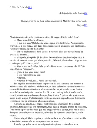 A
O filho da Gabriela105
A Antonio Noronha Santos106
Chaque progrès, au fond, est un avortement, Mais l’échec même sert...
Guyau107
bsolutamente não pode continuar assim... Já passa... É todo o dia! Arre!
— Mas é meu filho, minh’ama.
— E que tem isso? Os filhos de vocês agora têm tanto luxo. Antigamente,
criavam-se à toa; hoje, é um deus nos acuda; exigem cuidados, têm moléstias...
Fique sabendo: não pode ir amanhã!
— Ele vai melhorando, dona Laura; e o doutor disse que não deixasse de
levá-lo lá, amanhã...
— Não pode, não pode, já lhe disse! O conselheiro precisa chegar cedo à
escola; há exames e tem que almoçar cedo... Não vai, não senhora! A gente tem
criados pra quê? Não vai, não!
— Vou, e vou sim!... Que bobagem!... Quer matar o pequeno, não é? Pois
sim... Está-se “ninando”...
— O que é que você disse, hein?
— É isso mesmo: vou e vou!
— Atrevida.
— Atrevida é você, sua... Pensa que não sei...
Em seguida as duas mulheres se puseram caladas durante um instante: a
patroa — uma alta senhora, ainda moça, de uma beleza suave e marmórea —
com os lábios finos muito descorados e entreabertos, deixando ver os dentes
aperolados, muito iguais, cerrados de cólera; a criada agitada, transformada,
com faiscações desusadas nos olhos pardos e tristes. A patroa não se demorou
assim muito tempo. Violentamente contraída naquele segundo a sua fisionomia
repentinamente se abriu num choro convulsivo.
A injúria da criada, decepções matrimoniais, amarguras do seu ideal
amoroso, fatalidades de temperamento, todo aquele obscuro drama de sua alma,
feito de uma porção de coisas que não chegava bem a colher, mas nas malhas
das quais se sentia presa e sacudida, subiu-lhe de repente à consciência, e ela
chorou.
Na sua simplicidade popular, a criada também se pôs a chorar, enternecida
pelo sofrimento que ela mesma provocara na ama.
E ambas, pelo fim dessa transfiguração inopinada, entreolharam-se
 