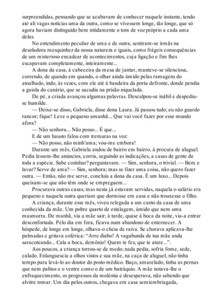 surpreendidas, pensando que se acabavam de conhecer naquele instante, tendo
até ali vagas notícias uma da outra, como se vivessem longe, tão longe, que só
agora haviam distinguido bem nitidamente o tom de voz próprio a cada uma
delas.
No entendimento peculiar de uma e de outra, sentiram-se irmãs na
desoladora mesquinhez da nossa natureza e iguais, como frágeis consequências
de um misterioso encadear de acontecimentos, cuja ligação e fim lhes
escapavam completamente, inteiramente...
A dona da casa, à cabeceira da mesa de jantar, manteve-se silenciosa,
correndo, de quando em quando, o olhar ainda úmido pelas ramagens do
atoalhado, indo, às vezes, com ele até à bandeira da porta defronte, donde pendia
a gaiola do canário, que se sacudia na prisão niquelada.
De pé, a criada avançou algumas palavras. Desculpou-se inábil e despediu-
se humilde.
— Deixe-se disso, Gabriela, disse dona Laura. Já passou tudo; eu não guardo
rancor; fique! Leve o pequeno amanhã... Que vai você fazer por esse mundo
afora?
— Não senhora... Não posso... É que...
E de um hausto falou com tremuras na voz:
— Não posso, não minh’ama; vou-me embora!
Durante um mês, Gabriela andou de bairro em bairro, à procura de aluguel.
Pedia lessem-lhe anúncios, corria, seguindo as indicações, a casas de gente de
toda a espécie. Sabe cozinhar? perguntavam. — Sim, senhora, o trivial. — Bem e
lavar? Serve de ama? — Sim, senhora; mas se fizer uma coisa, não quero fazer
outra. — Então, não me serve, concluía a dona da casa. É um luxo... Depois
queixam-se que não têm onde se empreguem...
Procurava outras casas; mas nesta já estavam servidas, naquela o salário era
pequeno e naquela outra queriam que dormisse em casa e não trouxesse o filho.
A criança, durante esse mês, viveu relegada a um canto da casa de uma
conhecida da mãe. Um pobre quarto de estalagem, úmido que nem uma
masmorra. De manhã, via a mãe sair; à tarde, quase à boca da noite, via-a entrar
desconfortada. Pelo dia em fora, ficava num abandono de enternecer. A
hóspede, de longe em longe, olhava-o cheia de raiva. Se chorava aplicava-lhe
palmadas e gritava colérica: “Arre diabo! A vagabunda de tua mãe anda
saracoteando... Cala a boca, demônio! Quem te fez, que te ature...”.
Aos poucos, a criança torrou-se de medo; nada pedia, sofria fome, sede,
calado. Enlanguescia a olhos vistos e sua mãe, na caça de aluguel, não tinha
tempo para levá-lo ao doutor do posto médico. Baço, amarelado, tinha as pernas
que nem palitos e o ventre como o de um batráquio. A mãe notava-lhe o
enfraquecimento, os progressos da moléstia e desesperava, não sabendo que
alvitre tomar. Um dia pelos outros, chegava em casa semiembriagada,
 