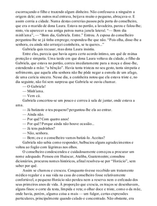 escorraçando o filho e trazendo algum dinheiro. Não confessava a ninguém a
origem dele; em outros mal entrava, beijava muito o pequeno, abraçava-o. E
assim corria a cidade. Numa destas correrias passou pela porta do conselheiro,
que era o marido de dona Laura. Estava no portão, a lavadeira, parou e falou-lhe;
nisto, viu aparecer a sua antiga patroa numa janela lateral. “— Bom dia
minh’ama”, — “Bom dia, Gabriela. Entre.” Entrou. A esposa do conselheiro
perguntou-lhe se já tinha emprego; respondeu-lhe que não. “Pois olha, disse-lhe a
senhora, eu ainda não arranjei cozinheira, se tu queres...”
Gabriela quis recusar, mas dona Laura insistiu.
Entre elas, parecia que havia agora certo acordo íntimo, um quê de mútua
proteção e simpatia. Uma tarde em que dona Laura voltava da cidade, o filho da
Gabriela, que estava no portão, correu imediatamente para a moça e disse-lhe,
estendendo a mão: “a bênção”. Havia tanta tristeza no seu gesto, tanta simpatia e
sofrimento, que aquela alta senhora não lhe pôde negar a esmola de um afago,
de uma carícia sincera. Nesse dia, a cozinheira notou que ela estava triste e, no
dia seguinte, não foi sem surpresa que Gabriela se ouviu chamar.
— O Gabriela!
— Minh’ama.
— Vem cá.
Gabriela concertou-se um pouco e correu à sala de jantar, onde estava a
ama.
— Já batizaste o teu pequeno? perguntou-lhe ela ao entrar.
— Ainda não.
— Por quê? Com quatro anos!
— Por quê? Porque ainda não houve ocasião...
— Já tens padrinhos?
— Não, senhora.
— Bem; eu e o conselheiro vamos batizá-lo. Aceitas?
Gabriela não sabia como responder, balbuciou alguns agradecimentos e
voltou ao fogão com lágrimas nos olhos.
O conselheiro condescendeu e cuidadosamente começou a procurar um
nome adequado. Pensou em Huáscar, Ataliba, Guatemozim; consultou
dicionários, procurou nomes históricos, afinal resolveu-se por “Horácio”, sem
saber por quê.
Assim se chamou e cresceu. Conquanto tivesse recebido um tratamento
médico regular e a sua vida na casa do conselheiro fosse relativamente
confortável, o pequeno Horácio não perdeu nem a reserva nem o enfezado dos
seus primeiros anos de vida. À proporção que crescia, os traços se desenhavam,
alguns finos: o corte da testa, límpida e reta; o olhar doce e triste, como o da mãe,
onde havia, porém, alguma coisa a mais — um fulgor, certas expressões
particulares, principalmente quando calado e concentrado. Não obstante, era
 