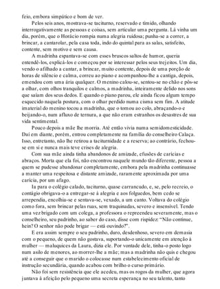 feio, embora simpático e bom de ver.
Pelos seis anos, mostrava-se taciturno, reservado e tímido, olhando
interrogativamente as pessoas e coisas, sem articular uma pergunta. Lá vinha um
dia, porém, que o Horácio rompia numa alegria ruidosa; punha-se a correr, a
brincar, a cantarolar, pela casa toda, indo do quintal para as salas, satisfeito,
contente, sem motivo e sem causa.
A madrinha espantava-se com esses bruscos saltos de humor, queria
entendê-los, explicá-los e começou por se interessar pelos seus trejeitos. Um dia,
vendo o afilhado a cantar, a brincar, muito contente, depois de uma porção de
horas de silêncio e calma, correu ao piano e acompanhou-lhe a cantiga, depois,
emendou com uma ária qualquer. O menino calou-se, sentou-se no chão e pôs-se
a olhar, com olhos tranquilos e calmos, a madrinha, inteiramente delido nos sons
que saíam dos seus dedos. E quando o piano parou, ele ainda ficou algum tempo
esquecido naquela postura, com o olhar perdido numa cisma sem fim. A atitude
imaterial do menino tocou a madrinha, que o tomou ao colo, abraçando-o e
beijando-o, num afluxo de ternura, a que não eram estranhos os desastres de sua
vida sentimental.
Pouco depois a mãe lhe morria. Até então vivia numa semidomesticidade.
Daí em diante, porém, entrou completamente na família do conselheiro Calaça.
Isso, entretanto, não lhe retirou a taciturnidade e a reserva; ao contrário, fechou-
se em si e nunca mais teve crises de alegria.
Com sua mãe ainda tinha abandonos de amizade, efusões de carícias e
abraços. Morta que ela foi, não encontrou naquele mundo tão diferente, pessoa a
quem se pudesse abandonar completamente, embora pela madrinha continuasse
a manter uma respeitosa e distante amizade, raramente aproximada por uma
carícia, por um afago.
Ia para o colégio calado, taciturno, quase carrancudo, e, se, pelo recreio, o
contágio obrigava-o a entregar-se à alegria e aos folguedos, bem cedo se
arrependia, encolhia-se e sentava-se, vexado, a um canto. Voltava do colégio
como fora, sem brincar pelas ruas, sem traquinadas, severo e insensível. Tendo
uma vez brigado com um colega, a professora o repreendeu severamente, mas o
conselheiro, seu padrinho, ao saber do caso, disse com rispidez: “Não continue,
hein? O senhor não pode brigar — está ouvindo?”.
E era assim sempre o seu padrinho, duro, desdenhoso, severo em demasia
com o pequeno, de quem não gostava, suportando-o unicamente em atenção à
mulher — maluquices da Laura, dizia ele. Por vontade dele, tinha-o posto logo
num asilo de menores, ao morrer-lhe a mãe; mas a madrinha não quis e chegou
até a conseguir que o marido o colocasse num estabelecimento oficial de
instrução secundária, quando acabou com brilho o curso primário.
Não foi sem resistência que ele acedeu, mas os rogos da mulher, que agora
juntava à afeição pelo pequeno uma secreta esperança no seu talento, tanto
 