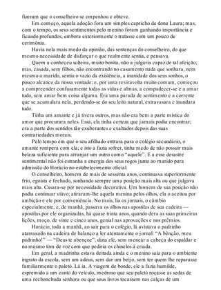 fizeram que o conselheiro se empenhou e obteve.
Em começo, aquela adoção fora um simples capricho de dona Laura; mas,
com o tempo, os seus sentimentos pelo menino foram ganhando importância e
ficando profundos, embora exteriormente o tratasse com um pouco de
cerimônia.
Havia nela mais medo da opinião, das sentenças do conselheiro, do que
mesmo necessidade de disfarçar o que realmente sentia, e pensava.
Quem a conheceu solteira, muito bonita, não a julgaria capaz de tal afeição;
mas, casada, sem filhos, não encontrando no casamento nada que sonhara, nem
mesmo o marido, sentiu o vazio da existência, a inanidade dos seus sonhos, o
pouco alcance da nossa vontade; e, por uma reviravolta muito comum, começou
a compreender confusamente todas as vidas e almas, a compadecer-se e a amar
tudo, sem amar bem coisa alguma. Era uma parada de sentimento e a corrente
que se acumulara nela, perdendo-se do seu leito natural, extravasara e inundara
tudo.
Tinha um amante e já tivera outros, mas não era bem a parte mística do
amor que procurara neles. Essa, ela tinha certeza que jamais podia encontrar;
era a parte dos sentidos tão exuberantes e exaltados depois das suas
contrariedades morais.
Pelo tempo em que o seu afilhado entrara para o colégio secundário, o
amante rompera com ela; e isto a fazia sofrer, tinha medo de não possuir mais
beleza suficiente para arranjar um outro como “aquele”. E a esse desastre
sentimental não foi estranha a energia dos seus rogos junto ao marido para
admissão do Horácio no estabelecimento oficial.
O conselheiro, homem de mais de sessenta anos, continuava superiormente
frio, egoísta e fechado, sonhando sempre uma posição mais alta ou que julgava
mais alta. Casara-se por necessidade decorativa. Um homem de sua posição não
podia continuar viúvo; atiraram-lhe aquela menina pelos olhos, ela o aceitou por
ambição e ele por conveniência. No mais, lia os jornais, o câmbio
especialmente, e, de manhã, passava os olhos nas apostilas de sua cadeira —
apostilas por ele organizadas, há quase trinta anos, quando dera as suas primeiras
lições, moço, de vinte e cinco anos, genial nas aprovações e nos prêmios.
Horácio, toda a manhã, ao sair para o colégio, lá avistava o padrinho
atarraxado na cadeira de balanço a ler atentamente o jornal: “A bênção, meu
padrinho!” — “Deus te abençoe”, dizia ele, sem menear a cabeça do espaldar e
no mesmo tom de voz com que pediria os chinelos à criada.
Em geral, a madrinha estava deitada ainda e o menino saía para o ambiente
ingrato da escola, sem um adeus, sem dar um beijo, sem ter quem lhe reparasse
familiarmente o paletó. Lá ia. A viagem de bonde, ele a fazia humilde,
espremido a um canto do veículo, medroso que seu paletó roçasse as sedas de
uma rechonchuda senhora ou que seus livros tocassem nas calças de um
 