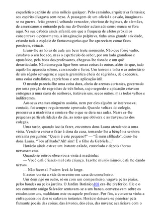 esquelético capitão de uma milícia qualquer. Pelo caminho, arquitetava fantasias;
seu espírito divagava sem nexo. À passagem de um oficial a cavalo, imaginava-
se na guerra, feito general, voltando vencedor, vitorioso de ingleses, de alemães,
de americanos e entrando pela rua do Ouvidor aclamado como nunca se fora
aqui. Na sua cabeça ainda infantil, em que a fraqueza de afetos próximos
concentrava o pensamento, a imaginação palpitava, tinha uma grande atividade,
criando toda a espécie de fantasmagorias que lhe apareciam como fatos
possíveis, virtuais.
Eram-lhe as horas de aula um bem triste momento. Não que fosse vadio,
estudava o seu bocado, mas o espetáculo do saber, por um lado grandioso e
apoteótico, pela boca dos professores, chegava-lhe tisnado e um quê
desarticulado. Não conseguia ligar bem umas coisas às outras, além do que, tudo
aquilo lhe aparecia solene, carrancudo e feroz. Um teorema tinha o ar autoritário
de um régulo selvagem; e aquela gramática cheia de regrinhas, de exceções,
uma coisa cabalística, caprichosa e sem aplicação útil.
O mundo parecia-lhe uma coisa dura, cheia de arestas cortantes, governado
por uma porção de regrinhas de três linhas, cujo segredo e aplicação estavam
entregues a uma casta de senhores, tratáveis uns, secos outros, mas todos velhos e
indiferentes.
Aos seus exames ninguém assistia, nem por eles alguém se interessava;
contudo, foi sempre regularmente aprovado. Quando voltava do colégio,
procurava a madrinha e contava-lhe o que se dera nas aulas. Narrava-lhe
pequenas particularidades do dia, as notas que obtivera e as travessuras dos
colegas.
Uma tarde, quando isso ia fazer, encontrou dona Laura atendendo a uma
visita. Vendo-o entrar e falar à dona da casa, tomando-lhe a bênção a senhora
estranha perguntou: “Quem é este pequeno?” — “É meu afilhado”, disse-lhe
dona Laura. “Teu afilhado? Ah! sim! É o filho da Gabriela...”
Horácio ainda esteve um instante calado, estatelado e depois chorou
nervosamente.
Quando se retirou observou a visita à madrinha:
— Você está criando mal esta criança. Faz-lhe muitos mimos, está lhe dando
nervos...
— Não faz mal. Podem levá-lo longe.
E assim corria a vida do menino em casa do conselheiro.
Um domingo ou outro, só ou com um companheiro, vagava pelas praias,
pelos bondes ou pelos jardins. O Jardim Botânico108 era-lhe preferido. Ele e o
seu constante amigo Salvador sentavam-se a um banco, conversavam sobre os
estudos comuns, maldiziam este ou aquele professor. Por fim, a conversa vinha a
enfraquecer; os dois se calavam instantes. Horácio deixava-se penetrar pela
flutuante poesia das coisas, das árvores, dos céus, das nuvens; acariciava com o
 