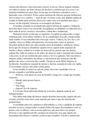 esforço dos homens e dos astros para clarear as trevas. Havia naquele instante,
em todas as almas, um louco desejo de decifrar o mistério que nos cerca; e as
fantasias trabalhavam para idear meios que nos fizessem comunicar com o
Ignorado, com o Invisível. Pelos cantos sombrios da chácara pessoas deslizavam.
Iam ao poço ver a sombra — sinal de que viveriam o ano; iam disputar galhos de
arruda ao diabo; pelas janelas, deixavam copos com ovos partidos para que o
sereno, no dia seguinte, trouxesse as mensagens do Futuro.
O menino, sentindo-se arrastado por aquele frêmito de augúrio e feitiçaria,
percebeu bem como vivia envolvido, mergulhado, no indistinto, no indecifrável; e
uma onda de pavor, imensa e aterradora, cobriu-lhe o sentimento.
Dolorosos foram os dias que se seguiram. O espírito sacolejou-lhe o corpo
violentamente. Com afinco estudava, lia os compêndios; mas não compreendia,
nada retinha. O seu entendimento como que vazava. Voltava, lia, lia e lia e, em
seguida, virava as folhas sofregamente, nervosamente, como se quisesse
descobrir debaixo delas um outro mundo cheio de bondade e satisfação. Horas
havia que ele desejava abandonar aqueles livros, aquela lenta aquisição de
noções e ideias, reduzir-se e anular-se; horas havia, porém, que um desejo
ardente lhe vinha de saturar-se de saber, de absorver todo o conjunto das ciências
e das artes. Ia de um sentimento para outro; e foi vã a agitação. Não encontrava
solução, saída; a desordem das ideias e a incoerência das sensações não lhe
podiam dar uma e cavavam-lhe a saúde. Tornou-se mais flébil, fatigava-se
facilmente. Amanhecia cansado de dormir e dormia cansado de estar em vigília.
Vivia irritado, raivoso, não sabia contra quem.
Certa manhã, ao entrar na sala de jantar, deu com o padrinho a ler os
jornais, segundo o seu hábito querido.
— Horácio, você passe na casa do Guedes e traga-me a roupa que mandei
consertar.
— Mande outra pessoa buscar.
— O quê?
— Não trago.
— Ingrato! Era de esperar...
E o menino ficou admirado diante de si mesmo, daquela saída de sua
habitual timidez.
Não sabia onde tinha ido buscar aquele desaforo imerecido, aquela tola má-
criação; saiu-lhe como uma coisa soprada por outro e que ele unicamente
pronunciasse.
A madrinha interveio, aplainou as dificuldades; e, com a agilidade de espírito
peculiar ao sexo, compreendeu o estado d’alma do rapaz. Reconstituiu-o com os
gestos, com os olhares, com as meias palavras, que percebera em tempos
diversos e cuja significação lhe escapara no momento, mas que aquele ato,
desusadamente brusco e violento, aclarava por completo. Viu-lhe o sofrimento
 