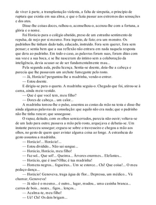 de viver à parte, a transplantação violenta, a falta de simpatia, o princípio de
ruptura que existia em sua alma, e que o fazia passar aos extremos das sensações
e dos atos.
Disse-lhe coisas doces, ralhou-o, aconselhou-o, acenou-lhe com a fortuna, a
glória e o nome.
Foi Horácio para o colégio abatido, preso de um estranho sentimento de
repulsa, de nojo por si mesmo. Fora ingrato, de fato; era um monstro. Os
padrinhos lhe tinham dado tudo, educado, instruído. Fora sem querer, fora sem
pensar; e sentia bem que a sua reflexão não entrara em nada naquela resposta
que dera ao padrinho. Em todo o caso, as palavras foram suas, foram ditas com
sua voz e a sua boca, e se lhe nasceram do íntimo sem a colaboração da
inteligência, devia acusar-se de ser fundamentalmente mau...
Pela segunda aula, pediu licença. Sentia-se doente, doía-lhe a cabeça e
parecia que lhe passavam um archote fumegante pelo rosto.
— Já, Horácio? perguntou-lhe a madrinha, vendo-o entrar.
— Estou doente.
E dirigiu-se para o quarto. A madrinha seguiu-o. Chegado que foi, atirou-se à
cama, ainda meio vestido.
— Que é que você tem, meu filho?
— Dores de cabeça... um calor...
A madrinha tomou-lhe o pulso, assentou as costas da mão na testa e disse-lhe
ainda algumas palavras de consolação: que aquilo não era nada; que o padrinho
não lhe tinha rancor; que sossegasse.
O rapaz, deitado, com os olhos semicerrados, parecia não ouvir; voltava-se
de um lado para outro; passava a mão pelo rosto, arquejava e debatia-se. Um
instante pareceu sossegar; ergueu-se sobre o travesseiro e chegou a mão aos
olhos, no gesto de quem quer avistar alguma coisa ao longe. A estranheza do
gesto assustou a madrinha.
— Horácio!... Horácio!...
— Estou dividido... Não sai sangue...
— Horácio, Horácio, meu filho!
— Faz sol... Que sol!... Queima... Árvores enormes... Elefantes...
— Horácio, que é isso? Olha; é tua madrinha!
— Homens negros... fogueiras... Um se estorce... Chi! Que coisa!... O meu
pedaço dança...
— Horácio! Genoveva, traga água de flor... Depressa, um médico... Vá
chamar, Genoveva!
— Já não é o mesmo... é outro... lugar, mudou... uma casinha branca...
carros de bois... nozes... figos... lenços...
— Acalma-te, meu filho!
— Ué! Chi! Os dois brigam...
 