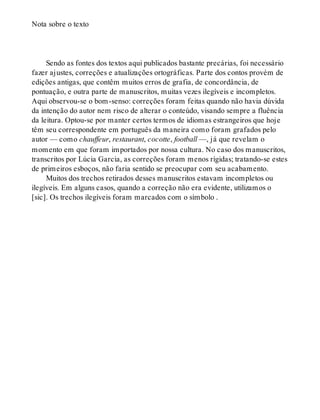 Nota sobre o texto
Sendo as fontes dos textos aqui publicados bastante precárias, foi necessário
fazer ajustes, correções e atualizações ortográficas. Parte dos contos provém de
edições antigas, que contêm muitos erros de grafia, de concordância, de
pontuação, e outra parte de manuscritos, muitas vezes ilegíveis e incompletos.
Aqui observou-se o bom-senso: correções foram feitas quando não havia dúvida
da intenção do autor nem risco de alterar o conteúdo, visando sempre a fluência
da leitura. Optou-se por manter certos termos de idiomas estrangeiros que hoje
têm seu correspondente em português da maneira como foram grafados pelo
autor — como chauffeur, restaurant, cocotte, football —, já que revelam o
momento em que foram importados por nossa cultura. No caso dos manuscritos,
transcritos por Lúcia Garcia, as correções foram menos rígidas; tratando-se estes
de primeiros esboços, não faria sentido se preocupar com seu acabamento.
Muitos dos trechos retirados desses manuscritos estavam incompletos ou
ilegíveis. Em alguns casos, quando a correção não era evidente, utilizamos o
[sic]. Os trechos ilegíveis foram marcados com o símbolo .
 