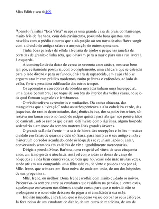 A
Miss Edith e seu tio109
pensão familiar “Boa Vista” ocupava uma grande casa da praia do Flamengo,
muito feia de fachada, com dois pavimentos, possuindo bons quartos, uns
nascidos com o prédio e outros que a adaptação ao seu novo destino fizera surgir
com a divisão de antigas salas e a amputação de outros aposentos.
Tinha boas paredes de sólida alvenaria de tijolos e pequenas janelas de
portadas de granito e linha reta, que olhavam para o mar e para uma rua lateral,
à esquerda.
A construção devia datar de cerca de sessenta anos atrás e, nos seus bons
tempos, certamente possuiria, como complemento, uma chácara que se estendia
para o lado direito e para os fundos, chácara desaparecida, em cujo chão se
erguem atualmente prédios modernos, muito pelintras e enfezados, ao lado da
velha, forte e pesadona edificação dos outros tempos.
Os aposentos e corredores da obsoleta moradia tinham uma luz especial,
uma quase penumbra, esse toque de sombra do interior das velhas casas, no seio
da qual flutuam sugestões e lembranças.
O prédio sofrera acréscimos e mutilações. Da antiga chácara, das
mangueiras que a “viração” todas as tardes penteava a alta cabeleira verde, das
jaqueiras, de ramos desorientados, das jabuticabeiras, dos sapotizeiros tristes, só
restava um tamarineiro no fundo do exíguo quintal, para abrigar nos posmerídios
de canícula, sob os ramos que caíam lentamente como lágrimas, algum hóspede
sedentário e amoroso da sombra maternal das grandes árvores.
O grande salão da frente — a sala de honra das recepções e bailes — estava
dividido em fatias de quartos e dele só ficara, para lembrar o seu antigo e nobre
mister, um corredor acanhado, onde os hóspedes se reuniam, após o jantar,
conversando sentados em cadeiras de vime, ignobilmente mercenárias.
Dirigia a pensão Mme. Barbosa, uma respeitável viúva de seus cinquenta
anos, um tanto gorda e atochada, amável como todas as donas de casas de
hóspedes e ainda bem conservada, se bem que houvesse sido mãe muitas vezes,
tendo até em sua companhia uma filha solteira, de vinte e poucos anos por aí,
Mlle. Irene, que teimava em ficar noiva, de onde em onde, de um dos hóspedes
de sua progenitora.
Mlle. Irene, ou melhor: Dona Irene escolhia com muito cuidado os noivos.
Procurava-os sempre entre os estudantes que residiam na pensão, e, entre estes,
aqueles que estivessem nos últimos anos do curso, para que o noivado não se
prolongasse e o noivo não deixasse de pagar a mensalidade à sua mãe.
Isto não impedia, entretanto, que o insucesso viesse coroar os seus esforços.
Já fora noiva de um estudante de direito, de um outro de medicina, de um de
 