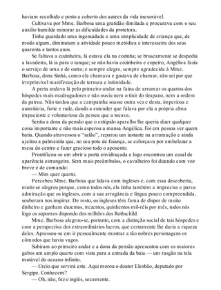 haviam recolhido e posto a coberto dos azares da vida inexorável.
Cultivava por Mme. Barbosa uma gratidão ilimitada e procurava com o seu
auxílio humilde minorar as dificuldades da protetora.
Tinha guardado uma ingenuidade e uma simplicidade de criança que, de
modo algum, diminuíam a atividade pouco metódica e interesseira dos seus
quarenta e tantos anos.
Se faltava a cozinheira, lá estava ela na cozinha; se bruscamente se despedia
a lavadeira, lá ia para o tanque; se não havia cozinheira e copeiro, Angélica fazia
o serviço de uma e de outro; e sempre alegre, sempre agradecida à Mme.
Barbosa, dona Sinhá, como ela chamava e gostava de chamar, não sei por que
irreprimível manifestação de ternura e intimidade.
A preta andava lá pelo primeiro andar na faina de arrumar os quartos dos
hóspedes mais madrugadores e não ouviu nem o tinir do tímpano, nem a ordem
da patroa. Não tardou que a campainha soasse outra vez e desta, imperiosa e
autoritária, forte e rude, dando a entender que falava por ela a própria alma
impaciente e voluntariosa da pessoa que a tocava.
Sentiu a dona da pensão que o estúpido aparelho lhe queria dizer qualquer
coisa importante e não mais esperou a mansa Angélica. Foi em pessoa ver quem
batia. Quando atravessou o “salão”, reparou um instante na arrumação e ainda
ajeitou a palmeirita que, no seu pote de faiança, se esforçava por embelezar a
mesa do centro e fazer gracioso todo o aposento.
Prontificou-se em abrir a porta envidraçada e logo encontrou um casal de
aparência estrangeira. Sem mais preâmbulos, o cavalheiro foi dizendo com voz
breve e de comando:
— Mim quer quarto.
Percebeu Mme. Barbosa que lidava com ingleses e, com essa descoberta,
muito se alegrou porque, como todos nós, ela tinha também a imprecisa e parva
admiração que os ingleses, com a sua arrogância e língua pouco compreendida,
souberam nos inspirar. De resto, os ingleses têm fama de dispor de muito
dinheiro e ganham duzentos, trezentos, quinhentos mil-réis por mês, todos nós
logo os supomos dispondo dos milhões dos Rothschild.
Mme. Barbosa alegrou-se, portanto, com a distinção social de tais hóspedes e
com a perspectiva dos extraordinários lucros, que certamente lhe daria a riqueza
deles. Apressou-se em ir pessoalmente mostrar a tão nobres personagens os
cômodos que havia vagos.
Subiram ao primeiro andar e a dona da pensão apresentou com os maiores
gabos um amplo quarto com vista para a entrada da baía — um rasgão na tela
mutável do oceano infinito.
— Creio que servirá este. Aqui morou o doutor Elesbão, deputado por
Sergipe. Conhecem?
— Oh, não, fez o inglês, secamente.
 
