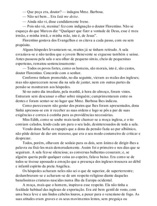— Que peça era, doutor? — indagou Mme. Barbosa.
— Não sei bem... Era Iaiá me deixe.
— Ainda não vi, disse candidamente Irene.
— Pois não vá, menina! fez com indignação o doutor Florentino. Não se
esqueça do que Marcos diz: “Qualquer que fizer a vontade de Deus, esse é meu
irmão, e minha irmã, e minha mãe, isto é, de Jesus”.
Florentino gostava dos Evangelhos e os citava a cada passo, com ou sem
propósito.
Alguns hóspedes levantaram-se, muitos já se tinham retirado. A sala
esvaziava-se e não tardou que o jovem Benevente se erguesse também e saísse.
Antes passeou pela sala o seu olhar de pequeno símio, cheio de pequeninas
espertezas, rematou sentenciosamente:
— Todos os povos fortes, como os homens, são morais, isto é, são castos,
doutor Florentino. Concordo com o senhor.
Conforme tinham prometido, no dia seguinte, vieram as malas dos ingleses;
mas não apareceram nesse dia na sala de jantar, nem em outras partes da
pensão se mostraram aos hóspedes.
Só no outro dia imediato, pela manhã, à hora do almoço, foram vistos.
Entraram sem descansar o olhar sobre ninguém; cumprimentaram entre os
dentes e foram sentar-se no lugar que Mme. Barbosa lhes indicou.
Como parecessem não gostar dos pratos que lhes foram apresentados, dona
Sinhá apressou-se em ir receber as suas ordens e logo se pôs a par de suas
exigências e correu à cozinha para as providências necessárias.
Miss Edith, como se soube mais tarde chamar-se a moça inglesa, e o tio
comiam calados, lendo cada um para o seu lado, desinteressados de toda a sala.
Vendo dona Sofia os rapapés que a dona da pensão fazia ao par albiônico,
não pôde deixar de dar um muxoxo, que era o seu modo costumeiro de criticar e
desprezar.
Todos, porém, olhavam de soslaio para os dois, sem ânimo de dirigir-lhes a
palavra ou fixá-los mais demoradamente. Assim foi o primeiro e nos dias que se
seguiram. A sala fez-se silenciosa; as conversas bulhentas cessaram; e, se
alguém queria pedir qualquer coisa ao copeiro, falava baixo. Era como se de
todos se tivesse apossado a emoção que a presença dos ingleses trouxera ao débil
e infantil espírito da preta Angélica.
Os hóspedes acharam neles não sei o que de superior, de superterrestre;
deslumbraram-se e acharam-se de um respeito religioso diante daquelas
banalíssimas criaturas nascidas numa ilha da Europa ocidental.
A moça, mais que o homem, inspirava esse respeito. Ela não tinha a
fealdade habitual das inglesas de exportação. Era até bem gentil de rosto, com
uma boca leve e uns lindos cabelos louros, a puxar para o veneziano de fogo. As
suas atitudes eram graves e os seus movimentos lentos, sem preguiça ou
 