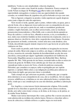 indolência. Vestia-se com simplicidade e discreta elegância.
O inglês era outra coisa: brutal de modos e fisionomia. Posava sempre de
Lorde Nelson ou duque de Wellington;114 olhava todos com desdém e
superioridade esmagadora e realçava essa sua superioridade não usando
ceroulas, ou vestindo blusas de jogadores de golf ou bebendo cerveja com rum.
Não se ligaram a ninguém na pensão e todos suportavam aquele desprezo
como justo e digno de entes tão superiores.
Nem mesmo à tarde, quando, após o jantar, vinham todos, ou quase, para a
sala da frente, eles se dignavam trocar palavras com os companheiros de casa.
Afastavam-se e iam para a porta da rua, onde se mantinham geralmente
calados: o inglês fumando, com os olhos semicerrados, como se incubasse
pensamentos transcendentes; e Miss Edith, com o cotovelo direito apoiado no
braço da cadeira e a mão na face, olhando as nuvens, o céu, as montanhas, o
mar, todos esses mistérios fundidos na hora misteriosa do crepúsculo, como se o
quisesse absorver, decifrá-lo e tirar dele o segredo das coisas futuras. Os poetas
que passassem no bonde, certamente, veriam nela uma casta druidesa, uma
Veleda, descobrindo naquele instante imperecível o que havia de ser pelos dias
vindouros em fora.
Eram assim na pensão, onde faziam trabalhar as imaginações no imenso
campo do sonho. Benevente julgava-os nobres, um duque e sobrinha; tinham o ar
de raça, maneiras de comando, depósito da hereditariedade secular dos seus
ancestrais, começando por algum vagabundo companheiro de Guilherme da
Normandia; Magalhães pensava-os parentes dos Rothschild; Mme. Barbosa
supunha Mr. Mac. Nabs gerente de um banco, metendo todos os dias as mãos em
tesouros da gruta de Ali Babá; Irene admitia que ele fosse um almirante,
viajando por todos os mares da Terra, a bordo de poderoso couraçado;
Florentino, que consultara os espaços, sabia-os protegidos por um espírito
superior; e o próprio Melo calara a sua indignação jacobina para admirar as
fortes botas do inglês, que pareciam durar a eternidade.
Todo o tempo em que estiveram na pensão, o sentimento, que a respeito
deles dominava os seus companheiros de casa, não se modificou. Até em alguns
cresceu, solidificou-se, cristalizou-se em uma admiração beata e a própria dona
Sofia, vendo que a sua consideração na casa não diminuía, partilhou a admiração
geral.
Em Angélica, a coisa tomara feição intensamente religiosa. Pela manhã,
quando levava chocolate ao quarto da miss, a pobre preta entrava medrosa,
tímida, sem saber como tratar a moça, se de dona, se de moça, se de patroa, se
de minha Nossa Senhora.
Muitas vezes temia interromper-lhe o sono, quebrar-lhe o sereno encanto do
rosto adormecido na moldura dos cabelos louros. Deixava o chocolate sobre a
mesa de cabeceira; a infusão esfriava e a pobre negra era mais tarde
 