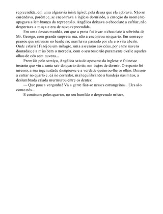 repreendida, em uma algaravia ininteligível, pela deusa que ela adorava. Não se
emendava, porém; e, se encontrava a inglesa dormindo, a emoção do momento
apagava a lembrança da repreensão. Angélica deixava o chocolate a esfriar, não
despertava a moça e era de novo repreendida.
Em uma dessas manhãs, em que a preta foi levar o chocolate à sobrinha de
Mr. George, com grande surpresa sua, não a encontrou no quarto. Em começo
pensou que estivesse no banheiro; mas havia passado por ele e o vira aberto.
Onde estaria? Farejou um milagre, uma ascensão aos céus, por entre nuvens
douradas; e a miss bem o merecia, com o seu rosto tão puramente oval e aqueles
olhos de céu sem nuvens...
Premida pelo serviço, Angélica saiu do aposento da inglesa; e foi nesse
instante que viu a santa sair do quarto do tio, em trajes de dormir. O espanto foi
imenso, a sua ingenuidade dissipou-se e a verdade queimou-lhe os olhos. Deixou-
a entrar no quarto e, cá no corredor, mal equilibrando a bandeja nas mãos, a
deslumbrada criada murmurou entre os dentes:
— Que pouca vergonha! Vá a gente fiar-se nesses estrangeiros... Eles são
como nós...
E continuou pelos quartos, no seu humilde e desprezado mister.
 