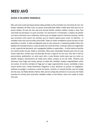 16
MEU AVÓ
ALOIA YI ÁLVAREZ PARADELA
Meu avó vivía nunha parroquia dunha aldea perdida nunha montaña non moi lonxe do mar. Era
lampo, repoludo, de ollos ruzos, un pouco encorvado pola idade e había quen dicía que era un
pouco sandeu. Os pais do meu avó eran de boa familia, estudou solfexo, tocaba a arpa, fora
sancristán da parroquia e ía para cirurxián. Era aventureiro e arrevesado, e acabou de polisón
nun barco mercante cara a Indonesia. Dicían que cun látego vencera monstros asasinos, tamén
que arranxara unha avaría con orchata; que só requiriu gasosa para cruzar un labirinto... A
verdade é que meu avó era toda unha lenda. Todas as noites contábame cousas do país no que
aprendera a cociñar. A miña nai dábanlle noxo as súas mesturas, o maxestoso polbo á feira con
pebidas de chocolate branco, a coxa de polo con zume de limón, a famosa vitela con cogomelos
e mel, a garrafa de bechamel, sal e espaguetes batidos e espremidos... A miña mestura favorita
era ravioli recheo de pan relado e amorodos. Meus pais compraban bocatas para non ter que
comer nada diso. Lembro que coa desculpa de que a auga do río era ruza, meu avó e mais eu
percorriamos quilómetros no serán para ollar a nosa faciana nunha poza que era como un
espello. Despois, aterreciamos de medo para volver, porque xa era de noite. Tiñamos que
atravesar unha fraga moi mesta, porque as pólas dos carballos estaban enguedelladas unhas
con outras. O carreiro entraba na fraga por un lugar especialmente escuro, semellaba a boca
moura dunha cova. Cando finalmente chegamos á casa, deixamos as puchas no colgadoiro,
collemos os peúgos e sentamos a carón da lareira, mentres un moucho birollo, que era amigo
de meu avó, nos fitaba dende a fiestra. Meu avó era amigo dos animais e na súa casa non había
cancelas nin trenlas para amarralos. Andaban ceibes e eran felices, coma min cando ía visitar
meu avó.
 