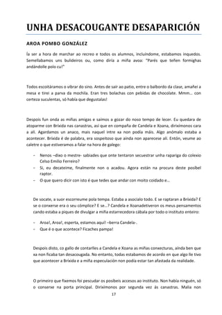 17
UNHA DESACOUGANTE DESAPARICIÓN
AROA POMBO GONZÁLEZ
Ía ser a hora de marchar ao recreo e todos os alumnos, incluíndome, estabamos inquedos.
Semellabamos uns bulideiros ou, como diría a miña avoa: “Parés que teñen formighas
andándolle polo cu!”
Todos escoitáramos o vibrar do sino. Antes de saír ao patio, entre o balbordo da clase, amañei a
mesa e tirei a parva da mochila. Eran tres bolachas con pebidas de chocolate. Mmm… con
certeza suculentas, só había que degustalas!
Despois fun onda as miñas amigas e saímos a gozar do noso tempo de lecer. Eu quedara de
atoparme con Bríxida nas canastras, así que en compaña de Candela e Xoana, dirixímonos cara
a alí. Agardamos un anaco, mais naquel intre xa non podía máis. Algo anómalo estaba a
acontecer. Bríxida é de palabra, era sospeitoso que aínda non aparecese alí. Entón, veume ao
caletre o que estiveramos a falar na hora de galego:
- Nenos –dixo o mestre- sabiades que onte tentaron secuestrar unha rapariga do colexio
Celso Emilio Ferreiro?
- Si, eu decateime, finalmente non o acadou. Agora están na procura deste posíbel
raptor.
- O que quero dicir con isto é que tedes que andar con moito coidado e…
De socate, a suor escorreume pola tempa. Estaba a asocialo todo. E se raptaran a Bríxida? E
se o conxerse era o seu cómplice? E se…? Candela e Xoanadetiveron os meus pensamentos
cando estaba a piques de divulgar a miña estarrecedora cábala por todo o instituto enteiro:
- Aroa!, Aroa!, esperta, estamos aquí! –berra Candela-.
- Que é o que acontece? Ficaches pampa!
Despois disto, co gallo de contarlles a Candela e Xoana as miñas conxecturas, aínda ben que
xa non ficaba tan desacougada. No entanto, todas estabamos de acordo en que algo lle tivo
que acontecer a Bríxida e a miña especulación non podía estar tan afastada da realidade.
O primeiro que fixemos foi pescudar os posíbeis accesos ao instituto. Non había ninguén, só
o conserxe na porta principal. Dirixímonos por segunda vez ás canastras. Malia non
 
