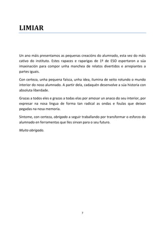 7
LIMIAR
Un ano máis presentamos as pequenas creacións do alumnado, esta vez do máis
cativo do instituto. Estes rapaces e raparigas de 1º de ESO espertaron a súa
imaxinación para compor unha manchea de relatos divertidos e arrepiantes a
partes iguais.
Con certeza, unha pequena faísca, unha idea, ilumina de xeito rotundo o mundo
interior do noso alumnado. A partir dela, cadaquén desenvolve a súa historia con
absoluta liberdade.
Grazas a todos eles e grazas a todas elas por amosar un anaco do seu interior, por
expresar na nosa lingua de forma tan radical as ondas e foulas que deixan
pegadas na nosa memoria.
Síntome, con certeza, obrigado a seguir traballando por transformar o esforzo do
alumnado en ferramentas que lles sirvan para o seu futuro.
Muito obrigado.
 