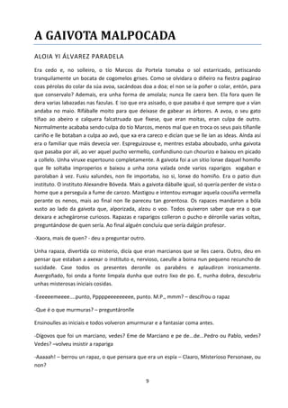 9
A GAIVOTA MALPOCADA
ALOIA YI ÁLVAREZ PARADELA
Era cedo e, no solleiro, o tío Marcos da Portela tomaba o sol estarricado, petiscando
tranquilamente un bocata de cogomelos grises. Como se olvidara o diñeiro na fiestra pagárao
coas pérolas do colar da súa avoa, sacándoas doa a doa; el non se ía poñer o colar, entón, para
que conservalo? Ademais, era unha forma de amolala; nunca lle caera ben. Ela fora quen lle
dera varias labazadas nas fazulas. E iso que era asisado, o que pasaba é que sempre que a vían
andaba no maio. Rifáballe moito para que deixase de gabear as árbores. A avoa, o seu gato
tíñao ao abeiro e calquera falcatruada que fixese, que eran moitas, eran culpa de outro.
Normalmente acababa sendo culpa do tío Marcos, menos mal que en troca os seus pais tíñanlle
cariño e lle botaban a culpa ao avó, que xa era careco e dicían que se lle ían as ideas. Aínda así
era o familiar que máis devecía ver. Espreguizouse e, mentres estaba aboubado, unha gaivota
que pasaba por alí, ao ver aquel pucho vermello, confundiuno cun chourizo e baixou en picado
a collelo. Unha viruxe espertouno completamente. A gaivota foi a un sitio lonxe daquel homiño
que lle soltaba improperios e baixou a unha zona valada onde varios raparigos xogaban e
parolaban á vez. Fuxiu xalundes, non lle importaba, iso si, lonxe do homiño. Era o patio dun
instituto. O instituto Alexandre Bóveda. Mais a gaivota dáballe igual, só quería perder de vista o
home que a perseguía a fume de carozo. Mastigou e intentou esmagar aquela cousiña vermella
perante os nenos, mais ao final non lle pareceu tan gorentosa. Os rapaces mandaron a bóla
xusto ao lado da gaivota que, alporizada, alzou o voo. Todos quixeron saber que era o que
deixara e achegáronse curiosos. Rapazas e raparigos colleron o pucho e déronlle varias voltas,
preguntándose de quen sería. Ao final alguén concluíu que sería dalgún profesor.
-Xaora, mais de quen? - deu a preguntar outro.
Unha rapaza, divertida co misterio, dicía que eran marcianos que se lles caera. Outro, deu en
pensar que estaban a axexar o instituto e, nervioso, caeulle a boina nun pequeno recuncho de
sucidade. Case todos os presentes deronlle os parabéns e aplaudiron ironicamente.
Avergoñado, foi onda a fonte limpala dunha que outro lixo de po. E, nunha dobra, descubriu
unhas misterosas iniciais cosidas.
-Eeeeeemeeee....punto, Pppppeeeeeeeee, punto. M.P., mmm? – descifrou o rapaz
-Que é o que murmuras? – preguntáronlle
Ensinoulles as iniciais e todos volveron amurmurar e a fantasiar coma antes.
-Dígovos que foi un marciano, vedes? Eme de Marciano e pe de...de...Pedro ou Pablo, vedes?
Vedes? –volveu insistir a rapariga
-Aaaaah! – berrou un rapaz, o que pensara que era un espía – Claaro, Misterioso Personaxe, ou
non?
 