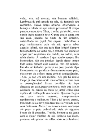 velho, era, até mesmo, um homem solitário.
Lembrava do pai sentado na sala, só, fumando seu
cachimbo. Ficava horas absorto, observando a
fumaça azulada; no que estaria pensando? O tempo
passou, casou, teve filhos, o velho pai se foi... e ele
nunca tocou naquele pote. O pote estava agora em
sua casa, jazendo no fundo de um armário,
embrulhado em papel. Sua esposa embrulhou a
peça rapidamente, pois ele não queria saber
daquilo, afinal, não era para ficar longe? Sempre
fora obediente ao velho pai, e embora não soubesse
o 'por que', respeitava seu pedido, ou ordem, nem
sabia direito. A verdade é que aquilo sempre lhe
incomodou, não era possível depois desse tempo
todo ainda remoer esse assunto, mas ele remoia.
Um dia, no trabalho, pensava no pote quando algo
lhe ocorreu: seu pai dizia - Nunca mexa nesse pote,
mas se um dia o fizer, arque com as conseqüências.
- Ora, já não era um menino! Seu pai há muito
tempo já não estava neste mundo! Sim, arcaria com
as conseqüências! Estava decidido, tão logo
chegasse em casa, pegaria o pote e, mais que isto, o
colocaria no centro da mesa de jantar como uma
espécie de troféu pela sua ousadia. Quando chegou
em casa estava nervoso, cumprimentou
rapidamente a mulher, os filhos e foi ao seu quarto,
trancando-se à chave para ficar mais à vontade com
seus fantasmas. Abriu o armário e esticou seu braço
até pegar o pote embrulhado atrás de algumas
blusas de lã dobradas. Tremia. Sentou-se na cama
com o maior mistério de sua infância nas mãos,
procurou não pensar no velho, abriu o embrulho e
10
 