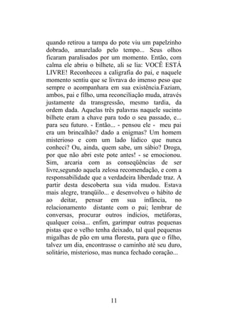 quando retirou a tampa do pote viu um papelzinho
dobrado, amarelado pelo tempo... Seus olhos
ficaram paralisados por um momento. Então, com
calma ele abriu o bilhete, ali se lia: VOCÊ ESTÁ
LIVRE! Reconheceu a caligrafia do pai, e naquele
momento sentiu que se livrava do imenso peso que
sempre o acompanhara em sua existência.Faziam,
ambos, pai e filho, uma reconciliação muda, através
justamente da transgressão, mesmo tardia, da
ordem dada. Aquelas três palavras naquele sucinto
bilhete eram a chave para todo o seu passado, e...
para seu futuro. - Então... - pensou ele - meu pai
era um brincalhão? dado a enigmas? Um homem
misterioso e com um lado lúdico que nunca
conheci? Ou, ainda, quem sabe, um sábio? Droga,
por que não abri este pote antes! - se emocionou.
Sim, arcaria com as conseqüências de ser
livre,segundo aquela zelosa recomendação, e com a
responsabilidade que a verdadeira liberdade traz. A
partir desta descoberta sua vida mudou. Estava
mais alegre, tranqüilo... e desenvolveu o hábito de
ao deitar, pensar em sua infância, no
relacionamento distante com o pai; lembrar de
conversas, procurar outros indícios, metáforas,
qualquer coisa... enfim, garimpar outras pequenas
pistas que o velho tenha deixado, tal qual pequenas
migalhas de pão em uma floresta, para que o filho,
talvez um dia, encontrasse o caminho até seu duro,
solitário, misterioso, mas nunca fechado coração...
11
 