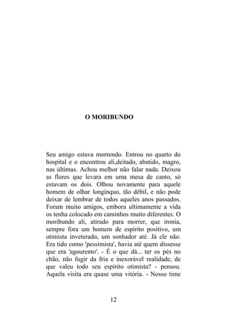 O MORIBUNDO
Seu amigo estava morrendo. Entrou no quarto do
hospital e o encontrou ali,deitado, abatido, magro,
nas últimas. Achou melhor não falar nada. Deixou
as flores que levara em uma mesa de canto, só
estavam os dois. Olhou novamente para aquele
homem de olhar longínquo, tão débil, e não pode
deixar de lembrar de todos aqueles anos passados.
Foram muito amigos, embora ultimamente a vida
os tenha colocado em caminhos muito diferentes. O
moribundo ali, atirado para morrer, que ironia,
sempre fora um homem de espírito positivo, um
otimista inveterado, um sonhador até. Já ele não.
Era tido como 'pessimista', havia até quem dissesse
que era 'agourento'. - É o que dá... ter os pés no
chão, não fugir da fria e inexorável realidade, de
que valeu todo seu espírito otimista? - pensou.
Aquela visita era quase uma vitória. - Nosso time
12
 