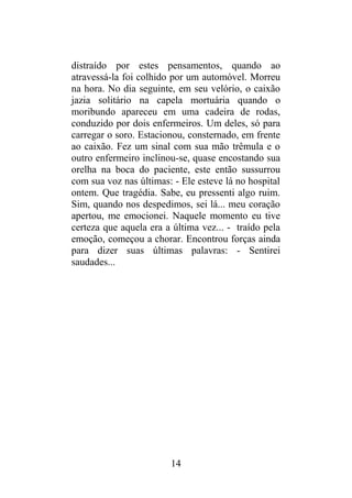 distraído por estes pensamentos, quando ao
atravessá-la foi colhido por um automóvel. Morreu
na hora. No dia seguinte, em seu velório, o caixão
jazia solitário na capela mortuária quando o
moribundo apareceu em uma cadeira de rodas,
conduzido por dois enfermeiros. Um deles, só para
carregar o soro. Estacionou, consternado, em frente
ao caixão. Fez um sinal com sua mão trêmula e o
outro enfermeiro inclinou-se, quase encostando sua
orelha na boca do paciente, este então sussurrou
com sua voz nas últimas: - Ele esteve lá no hospital
ontem. Que tragédia. Sabe, eu pressenti algo ruim.
Sim, quando nos despedimos, sei lá... meu coração
apertou, me emocionei. Naquele momento eu tive
certeza que aquela era a última vez... - traído pela
emoção, começou a chorar. Encontrou forças ainda
para dizer suas últimas palavras: - Sentirei
saudades...
14
 