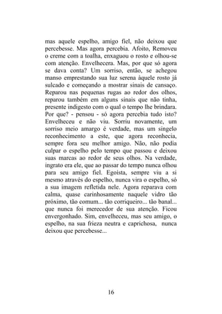 mas aquele espelho, amigo fiel, não deixou que
percebesse. Mas agora percebia. Afoito, Removeu
o creme com a toalha, enxaguou o rosto e olhou-se
com atenção. Envelhecera. Mas, por que só agora
se dava conta? Um sorriso, então, se achegou
manso emprestando sua luz serena àquele rosto já
sulcado e começando a mostrar sinais de cansaço.
Reparou nas pequenas rugas ao redor dos olhos,
reparou também em alguns sinais que não tinha,
presente indigesto com o qual o tempo lhe brindara.
Por que? - pensou - só agora percebia tudo isto?
Envelheceu e não viu. Sorriu novamente, um
sorriso meio amargo é verdade, mas um singelo
reconhecimento a este, que agora reconhecia,
sempre fora seu melhor amigo. Não, não podia
culpar o espelho pelo tempo que passou e deixou
suas marcas ao redor de seus olhos. Na verdade,
ingrato era ele, que ao passar do tempo nunca olhou
para seu amigo fiel. Egoísta, sempre viu a si
mesmo através do espelho, nunca vira o espelho, só
a sua imagem refletida nele. Agora reparava com
calma, quase carinhosamente naquele vidro tão
próximo, tão comum... tão corriqueiro... tão banal...
que nunca foi merecedor de sua atenção. Ficou
envergonhado. Sim, envelheceu, mas seu amigo, o
espelho, na sua frieza neutra e caprichosa, nunca
deixou que percebesse...
16
 