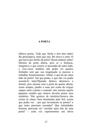A PORTA
Odiava portas. Tudo que 'fecha e têm dois lados'
lhe preocupava, mais que isto, lhe tirava o sono. O
que havia por detrás da porta? Quem poderia saber!
Dormia de porta aberta, pois se a fechasse,
imaginava o que estaria se passando do outro lado,
e vice-versa; também não podia ver quartos
fechados sem que sua imaginação se pusesse a
trabalhar freneticamente. Afinal, o que há do outro
lado da porta? Até que ponto, o que não via podia
assustá-lo tanto?Quando deitava demorava a
dormir, pois mesmo com a porta do quarto aberta,
como sempre, perdia o sono por conta do exíguo
espaço entre a porta e a parede, sim, mesmo aquela
pequena sombra que restava deveria portar seus
mistérios. Não gostava de mistério.Gostava das
coisas às claras, bem iluminadas pelo Sol; coisas
que podia ver. - por que inventaram as portas? o
que tanto precisam esconder? Que intimidades
bizarras precisam ser 'varridas' para trás de uma
porta? - certa vez experimentou um alívio
17
 