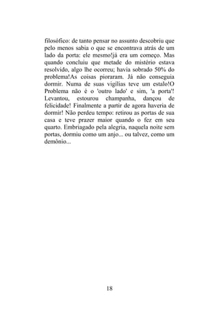 filosófico: de tanto pensar no assunto descobriu que
pelo menos sabia o que se encontrava atrás de um
lado da porta: ele mesmo!já era um começo. Mas
quando concluiu que metade do mistério estava
resolvido, algo lhe ocorreu; havia sobrado 50% do
problema!As coisas pioraram. Já não conseguia
dormir. Numa de suas vigílias teve um estalo!O
Problema não é o 'outro lado' e sim, 'a porta'!
Levantou, estourou champanha, dançou de
felicidade! Finalmente a partir de agora haveria de
dormir! Não perdeu tempo: retirou as portas de sua
casa e teve prazer maior quando o fez em seu
quarto. Embriagado pela alegria, naquela noite sem
portas, dormiu como um anjo... ou talvez, como um
demônio...
18
 