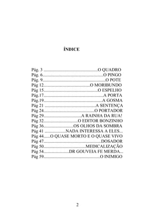 ÍNDICE
Pág. 3 .................................................O QUADRO
Pág. 6.......................................................O PINGO
Pág. 9.........................................................O POTE
Pág 12..........................................O MORIBUNDO
Pág 15.................................................O ESPELHO
Pág.17......................................................A PORTA
Pág.19.....................................................A GOSMA
Pág 21 ..............................................A SENTENÇA
Pág 24..............................................O PORTADOR
Pág 29..................................A RAINHA DA RUA!
Pág 32...............................O EDITOR BONZINHO
Pág 36...........................OS OLHOS DA SOMBRA
Pág 41 ...................NADA INTERESSA A ELES...
Pág 44......O QUASE MORTO E O QUASE VIVO
Pág 47....................................................DOSADOR
Pág 50......................................MEDICALIZAÇÃO
Pág 54.......................DR GOUVEIA FE MERDA...
Pág 59...................................................O INIMIGO
2
 