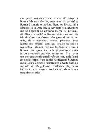 sem gosto, seu cheiro sem aroma, até porque a
Gosma fala mas não diz, ouve mas não escuta! A
Gosma é amorfa e inodora. Bem, os livros... aí a
salvação! É da Arte que se serviram e se servem os
que se negaram ao conforto morno da Gosma...
ufa! Sim,uma saída! A Gosma odeia tudo que não
fala da Gosma.A Gosma não gosta de nada que
anda, ela é estagnada, mansa, pegajosa. Seus
agentes nos cercam com seus olhares piedosos e
nos pedem, silentes, que nos lambuzemos com a
Gosma, mas agora já é tarde, já passamos muito
tempo atendendo pedidos gosmentos. É a nossa
vez, corremos então em direção ao mar, nada ficará
em nosso corpo, é um banho purificador! Sabemos
que a Gosma detesta o mar!Detesta a Noite!Odeia o
que não vê! Mergulhamos finalmente alegres na
imensidão; um mergulho na liberdade da Arte, um
mergulho satânico!
20
 