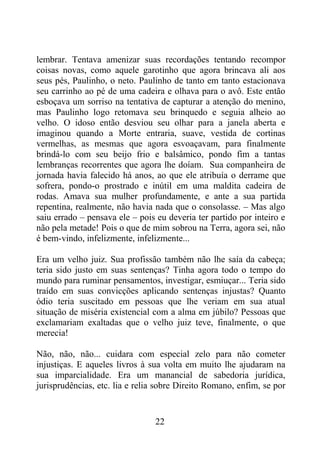 lembrar. Tentava amenizar suas recordações tentando recompor
coisas novas, como aquele garotinho que agora brincava ali aos
seus pés, Paulinho, o neto. Paulinho de tanto em tanto estacionava
seu carrinho ao pé de uma cadeira e olhava para o avô. Este então
esboçava um sorriso na tentativa de capturar a atenção do menino,
mas Paulinho logo retomava seu brinquedo e seguia alheio ao
velho. O idoso então desviou seu olhar para a janela aberta e
imaginou quando a Morte entraria, suave, vestida de cortinas
vermelhas, as mesmas que agora esvoaçavam, para finalmente
brindá-lo com seu beijo frio e balsâmico, pondo fim a tantas
lembranças recorrentes que agora lhe doíam. Sua companheira de
jornada havia falecido há anos, ao que ele atribuía o derrame que
sofrera, pondo-o prostrado e inútil em uma maldita cadeira de
rodas. Amava sua mulher profundamente, e ante a sua partida
repentina, realmente, não havia nada que o consolasse. – Mas algo
saiu errado – pensava ele – pois eu deveria ter partido por inteiro e
não pela metade! Pois o que de mim sobrou na Terra, agora sei, não
é bem-vindo, infelizmente, infelizmente...
Era um velho juiz. Sua profissão também não lhe saía da cabeça;
teria sido justo em suas sentenças? Tinha agora todo o tempo do
mundo para ruminar pensamentos, investigar, esmiuçar... Teria sido
traído em suas convicções aplicando sentenças injustas? Quanto
ódio teria suscitado em pessoas que lhe veriam em sua atual
situação de miséria existencial com a alma em júbilo? Pessoas que
exclamariam exaltadas que o velho juiz teve, finalmente, o que
merecia!
Não, não, não... cuidara com especial zelo para não cometer
injustiças. E aqueles livros à sua volta em muito lhe ajudaram na
sua imparcialidade. Era um manancial de sabedoria jurídica,
jurisprudências, etc. lia e relia sobre Direito Romano, enfim, se por
22
 
