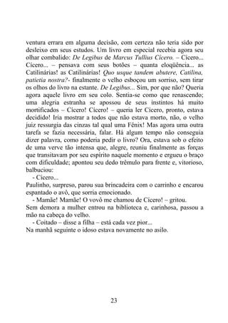 ventura errara em alguma decisão, com certeza não teria sido por
desleixo em seus estudos. Um livro em especial recebia agora seu
olhar combalido: De Legibus de Marcus Tullius Cícero. – Cícero...
Cícero... – pensava com seus botões – quanta eloqüência... as
Catilinárias! as Catilinárias! Quo usque tandem abutere, Catilina,
patietia nostra?- finalmente o velho esboçou um sorriso, sem tirar
os olhos do livro na estante. De Legibus... Sim, por que não? Queria
agora aquele livro em seu colo. Sentia-se como que renascendo;
uma alegria estranha se apossou de seus instintos há muito
mortificados – Cícero! Cícero! – queria ler Cícero, pronto, estava
decidido! Iria mostrar a todos que não estava morto, não, o velho
juiz ressurgia das cinzas tal qual uma Fênix! Mas agora uma outra
tarefa se fazia necessária, falar. Há algum tempo não conseguia
dizer palavra, como poderia pedir o livro? Ora, estava sob o efeito
de uma verve tão intensa que, alegre, reuniu finalmente as forças
que transitavam por seu espírito naquele momento e ergueu o braço
com dificuldade; apontou seu dedo trêmulo para frente e, vitorioso,
balbuciou:
- Cícero...
Paulinho, surpreso, parou sua brincadeira com o carrinho e encarou
espantado o avô, que sorria emocionado.
- Mamãe! Mamãe! O vovô me chamou de Cícero! – gritou.
Sem demora a mulher entrou na biblioteca e, carinhosa, passou a
mão na cabeça do velho.
- Coitado – disse a filha – está cada vez pior...
Na manhã seguinte o idoso estava novamente no asilo.
23
 