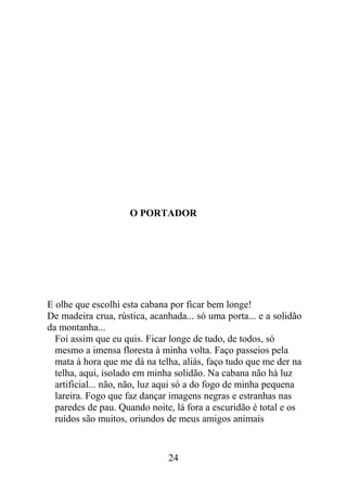 O PORTADOR
E olhe que escolhi esta cabana por ficar bem longe!
De madeira crua, rústica, acanhada... só uma porta... e a solidão
da montanha...
Foi assim que eu quis. Ficar longe de tudo, de todos, só
mesmo a imensa floresta à minha volta. Faço passeios pela
mata à hora que me dá na telha, aliás, faço tudo que me der na
telha, aqui, isolado em minha solidão. Na cabana não há luz
artificial... não, não, luz aqui só a do fogo de minha pequena
lareira. Fogo que faz dançar imagens negras e estranhas nas
paredes de pau. Quando noite, lá fora a escuridão é total e os
ruídos são muitos, oriundos de meus amigos animais
24
 