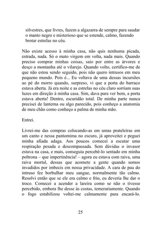 silvestres, que livres, fazem a algazarra de sempre para saudar
o manto negro e misterioso que se estende, calmo, fazendo
brotar estrelas no céu.
Não existe acesso à minha casa, não quis nenhuma picada,
estrada, nada. Só o mato virgem em volta, nada mais. Quando
preciso comprar minhas coisas, saio por entre as árvores e
desço a montanha até o vilarejo. Quando volto, certifico-me de
que não estou sendo seguido, pois não quero intrusos em meu
pequeno mundo. Pois é... Eu voltava de uma dessas incursões
ao pé do morro quando, surpreso, vi que a porta do barraco
estava aberta. Já era noite e as estrelas no céu claro sorriam suas
luzes em direção à minha casa. Sim, dava para ver bem, a porta
estava aberta! Dentro, escuridão total. De minha parte nunca
precisei de lanterna ou algo parecido, pois conheço a anatomia
de meu chão como conheço a palma de minha mão.
Entrei.
Livrei-me das compras colocando-as em umas prateleiras em
um canto e nessa pantomima no escuro, já aproveitei e peguei
minha afiada adaga. Aos poucos comecei a escutar uma
respiração pesada e descompassada. Sem dúvidas o invasor
estava na casa, e mais, conseguia percebê-lo sentado em minha
poltrona – que impertinência! – agora eu estava com raiva, uma
raiva mortal, dessas que acomete a gente quando somos
invadidos por imbecis em nossa privacidade. A cara de pau do
intruso fez borbulhar meu sangue, normalmente tão calmo.
Resolvi então que se ele era calmo e frio, eu deveria lhe dar o
troco. Comecei a acender a lareira como se não o tivesse
percebido, embora lhe desse às costas, temerariamente. Quando
o fogo estabilizou voltei-me calmamente para encará-lo.
25
 