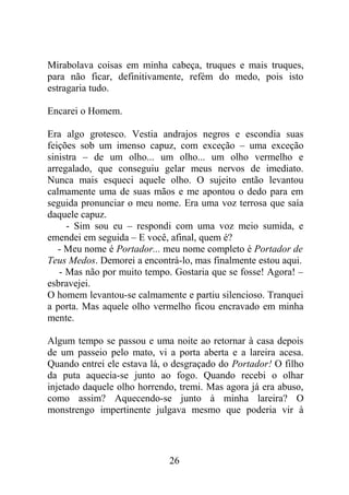 Mirabolava coisas em minha cabeça, truques e mais truques,
para não ficar, definitivamente, refém do medo, pois isto
estragaria tudo.
Encarei o Homem.
Era algo grotesco. Vestia andrajos negros e escondia suas
feições sob um imenso capuz, com exceção – uma exceção
sinistra – de um olho... um olho... um olho vermelho e
arregalado, que conseguiu gelar meus nervos de imediato.
Nunca mais esqueci aquele olho. O sujeito então levantou
calmamente uma de suas mãos e me apontou o dedo para em
seguida pronunciar o meu nome. Era uma voz terrosa que saía
daquele capuz.
- Sim sou eu – respondi com uma voz meio sumida, e
emendei em seguida – E você, afinal, quem é?
- Meu nome é Portador... meu nome completo é Portador de
Teus Medos. Demorei a encontrá-lo, mas finalmente estou aqui.
- Mas não por muito tempo. Gostaria que se fosse! Agora! –
esbravejei.
O homem levantou-se calmamente e partiu silencioso. Tranquei
a porta. Mas aquele olho vermelho ficou encravado em minha
mente.
Algum tempo se passou e uma noite ao retornar à casa depois
de um passeio pelo mato, vi a porta aberta e a lareira acesa.
Quando entrei ele estava lá, o desgraçado do Portador! O filho
da puta aquecia-se junto ao fogo. Quando recebi o olhar
injetado daquele olho horrendo, tremi. Mas agora já era abuso,
como assim? Aquecendo-se junto à minha lareira? O
monstrengo impertinente julgava mesmo que poderia vir à
26
 