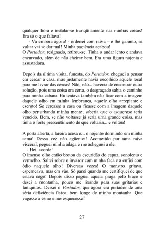 qualquer hora e instalar-se tranqüilamente nas minhas coisas!
Era só o que faltava!
- Vá embora agora! - ordenei com raiva – e lhe garanto, se
voltar vai se dar mal! Minha paciência acabou!
O Portador, resignado, retirou-se. Tinha o andar lento e andava
encurvado, além de não cheirar bem. Era uma figura nojenta e
assustadora.
Depois da última visita, funesta, do Portador, cheguei a pensar
em cercar a casa, mas justamente havia escolhido aquele local
para me livrar das cercas! Não, não... haveria de encontrar outra
solução, pois uma coisa era certa, o desgraçado sabia o caminho
para minha cabana. Eu tentava também não ficar com a imagem
daquele olho em minha lembrança, aquele olho arrepiante e
escroto! Se cercasse a casa ou ficasse com a imagem daquele
olho perturbando minha mente, saberia que o asqueroso teria
vencido. Bem, se não voltasse já seria uma grande coisa, mas
tinha o forte pressentimento de que voltaria... e voltou!
A porta aberta, a lareira acesa e... o nojento dormindo em minha
cama! Dessa vez não agüentei! Acometido por uma raiva
visceral, peguei minha adaga e me acheguei a ele.
- Hei, acorde!
O imenso olho então brotou da escuridão do capuz, sonolento e
vermelho. Saltei sobre o invasor com minha faca e a enfiei com
ódio naquele olho! Diversas vezes! O monstro gritava,
esperneava, mas em vão. Só parei quando me certifiquei de que
estava cego! Depois disso peguei aquela praga pelo braço e
desci a montanha, pouco me lixando para suas gritarias e
faniquitos. Deixei o Portador, que agora era portador de uma
séria deficiência física, bem longe de minha montanha. Que
vagasse a esmo e me esquecesse!
27
 