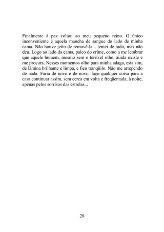 Finalmente à paz voltou ao meu pequeno reino. O único
inconveniente é aquela mancha de sangue do lado de minha
cama. Não houve jeito de removê-la... tentei de tudo, mas não
deu. Logo ao lado da cama, palco do crime, como a me lembrar
que aquele homem, mesmo sem o terrível olho, ainda existe e
me procura. Nesses momentos olho para minha adaga, esta sim,
de lâmina brilhante e limpa, e fico tranqüilo. Não me arrependo
de nada. Faria de novo e de novo, faço qualquer coisa para a
casa continuar assim, sem cerca em volta e freqüentada, à noite,
apenas pelos sorrisos das estrelas...
28
 
