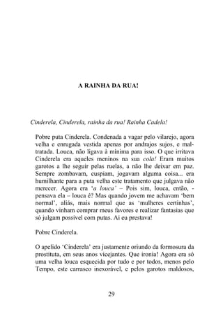 A RAINHA DA RUA!
Cinderela, Cinderela, rainha da rua! Rainha Cadela!
Pobre puta Cinderela. Condenada a vagar pelo vilarejo, agora
velha e enrugada vestida apenas por andrajos sujos, e mal-
tratada. Louca, não ligava à mínima para isso. O que irritava
Cinderela era aqueles meninos na sua cola! Eram muitos
garotos a lhe seguir pelas ruelas, a não lhe deixar em paz.
Sempre zombavam, cuspiam, jogavam alguma coisa... era
humilhante para a puta velha este tratamento que julgava não
merecer. Agora era ‘a louca’ – Pois sim, louca, então, -
pensava ela – louca é? Mas quando jovem me achavam ‘bem
normal’, aliás, mais normal que as ‘mulheres certinhas’,
quando vinham comprar meus favores e realizar fantasias que
só julgam possível com putas. Aí eu prestava!
Pobre Cinderela.
O apelido ‘Cinderela’ era justamente oriundo da formosura da
prostituta, em seus anos vicejantes. Que ironia! Agora era só
uma velha louca esquecida por tudo e por todos, menos pelo
Tempo, este carrasco inexorável, e pelos garotos maldosos,
29
 