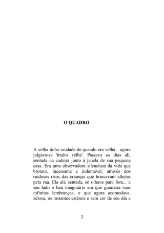 O QUADRO
A velha tinha saudade de quando era velha... agora
julgava-se 'muito velha'. Passava os dias ali,
sentada na cadeira junto à janela de sua pequena
casa. Era uma observadora silenciosa da vida que
brotava, incessante e indomável, através dos
ruidosos risos das crianças que brincavam alheias
pela rua. Ela ali, sentada, só olhava para fora... a
seu lado o baú imaginário em que guardara suas
infinitas lembranças, e que agora acomodava,
zelosa, os instantes estéreis e sem cor de seu dia a
3
 