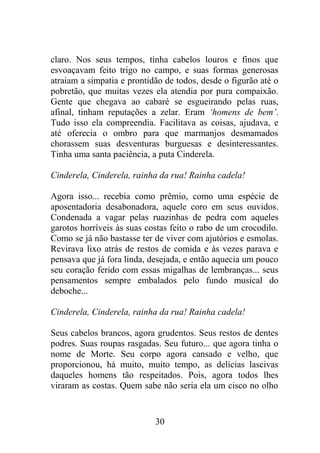 claro. Nos seus tempos, tinha cabelos louros e finos que
esvoaçavam feito trigo no campo, e suas formas generosas
atraiam a simpatia e prontidão de todos, desde o figurão até o
pobretão, que muitas vezes ela atendia por pura compaixão.
Gente que chegava ao cabaré se esgueirando pelas ruas,
afinal, tinham reputações a zelar. Eram ‘homens de bem’.
Tudo isso ela compreendia. Facilitava as coisas, ajudava, e
até oferecia o ombro para que marmanjos desmamados
chorassem suas desventuras burguesas e desinteressantes.
Tinha uma santa paciência, a puta Cinderela.
Cinderela, Cinderela, rainha da rua! Rainha cadela!
Agora isso... recebia como prêmio, como uma espécie de
aposentadoria desabonadora, aquele coro em seus ouvidos.
Condenada a vagar pelas ruazinhas de pedra com aqueles
garotos horríveis às suas costas feito o rabo de um crocodilo.
Como se já não bastasse ter de viver com ajutórios e esmolas.
Revirava lixo atrás de restos de comida e às vezes parava e
pensava que já fora linda, desejada, e então aquecia um pouco
seu coração ferido com essas migalhas de lembranças... seus
pensamentos sempre embalados pelo fundo musical do
deboche...
Cinderela, Cinderela, rainha da rua! Rainha cadela!
Seus cabelos brancos, agora grudentos. Seus restos de dentes
podres. Suas roupas rasgadas. Seu futuro... que agora tinha o
nome de Morte. Seu corpo agora cansado e velho, que
proporcionou, há muito, muito tempo, as delícias lascivas
daqueles homens tão respeitados. Pois, agora todos lhes
viraram as costas. Quem sabe não seria ela um cisco no olho
30
 