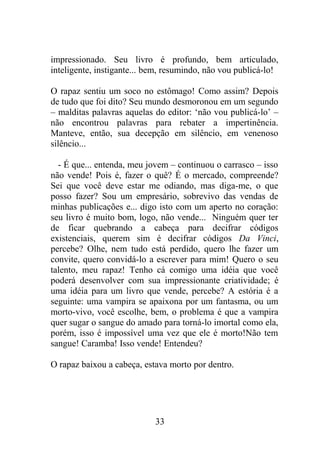 impressionado. Seu livro é profundo, bem articulado,
inteligente, instigante... bem, resumindo, não vou publicá-lo!
O rapaz sentiu um soco no estômago! Como assim? Depois
de tudo que foi dito? Seu mundo desmoronou em um segundo
– malditas palavras aquelas do editor: ‘não vou publicá-lo’ –
não encontrou palavras para rebater a impertinência.
Manteve, então, sua decepção em silêncio, em venenoso
silêncio...
- É que... entenda, meu jovem – continuou o carrasco – isso
não vende! Pois é, fazer o quê? É o mercado, compreende?
Sei que você deve estar me odiando, mas diga-me, o que
posso fazer? Sou um empresário, sobrevivo das vendas de
minhas publicações e... digo isto com um aperto no coração:
seu livro é muito bom, logo, não vende... Ninguém quer ter
de ficar quebrando a cabeça para decifrar códigos
existenciais, querem sim é decifrar códigos Da Vinci,
percebe? Olhe, nem tudo está perdido, quero lhe fazer um
convite, quero convidá-lo a escrever para mim! Quero o seu
talento, meu rapaz! Tenho cá comigo uma idéia que você
poderá desenvolver com sua impressionante criatividade; é
uma idéia para um livro que vende, percebe? A estória é a
seguinte: uma vampira se apaixona por um fantasma, ou um
morto-vivo, você escolhe, bem, o problema é que a vampira
quer sugar o sangue do amado para torná-lo imortal como ela,
porém, isso é impossível uma vez que ele é morto!Não tem
sangue! Caramba! Isso vende! Entendeu?
O rapaz baixou a cabeça, estava morto por dentro.
33
 