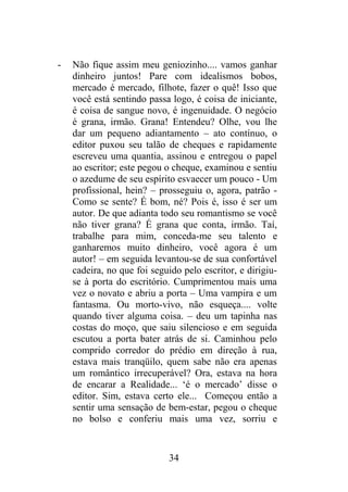 - Não fique assim meu geniozinho.... vamos ganhar
dinheiro juntos! Pare com idealismos bobos,
mercado é mercado, filhote, fazer o quê! Isso que
você está sentindo passa logo, é coisa de iniciante,
é coisa de sangue novo, é ingenuidade. O negócio
é grana, irmão. Grana! Entendeu? Olhe, vou lhe
dar um pequeno adiantamento – ato contínuo, o
editor puxou seu talão de cheques e rapidamente
escreveu uma quantia, assinou e entregou o papel
ao escritor; este pegou o cheque, examinou e sentiu
o azedume de seu espírito esvaecer um pouco - Um
profissional, hein? – prosseguiu o, agora, patrão -
Como se sente? É bom, né? Pois é, isso é ser um
autor. De que adianta todo seu romantismo se você
não tiver grana? É grana que conta, irmão. Taí,
trabalhe para mim, conceda-me seu talento e
ganharemos muito dinheiro, você agora é um
autor! – em seguida levantou-se de sua confortável
cadeira, no que foi seguido pelo escritor, e dirigiu-
se à porta do escritório. Cumprimentou mais uma
vez o novato e abriu a porta – Uma vampira e um
fantasma. Ou morto-vivo, não esqueça.... volte
quando tiver alguma coisa. – deu um tapinha nas
costas do moço, que saiu silencioso e em seguida
escutou a porta bater atrás de si. Caminhou pelo
comprido corredor do prédio em direção à rua,
estava mais tranqüilo, quem sabe não era apenas
um romântico irrecuperável? Ora, estava na hora
de encarar a Realidade... ‘é o mercado’ disse o
editor. Sim, estava certo ele... Começou então a
sentir uma sensação de bem-estar, pegou o cheque
no bolso e conferiu mais uma vez, sorriu e
34
 