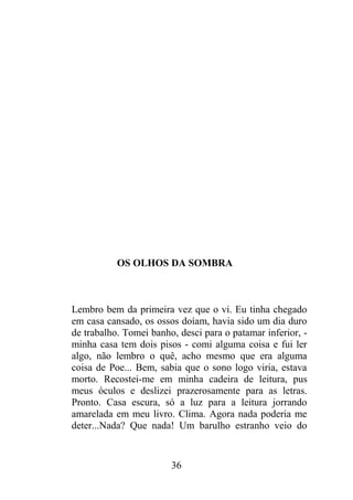 OS OLHOS DA SOMBRA
Lembro bem da primeira vez que o vi. Eu tinha chegado
em casa cansado, os ossos doíam, havia sido um dia duro
de trabalho. Tomei banho, desci para o patamar inferior, -
minha casa tem dois pisos - comi alguma coisa e fui ler
algo, não lembro o quê, acho mesmo que era alguma
coisa de Poe... Bem, sabia que o sono logo viria, estava
morto. Recostei-me em minha cadeira de leitura, pus
meus óculos e deslizei prazerosamente para as letras.
Pronto. Casa escura, só a luz para a leitura jorrando
amarelada em meu livro. Clima. Agora nada poderia me
deter...Nada? Que nada! Um barulho estranho veio do
36
 