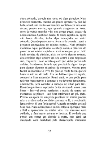 outro cômodo, parecia um ronco ou algo parecido. Num
primeiro momento, mesmo um pouco apreensivo, não dei
bola, afinal, são muitos os barulhos contidos em uma casa
escura; parece mesmo, que quando apagamos as luzes,
seres de outros mundos vêm nos pregar peças, caçoar de
nossos medos. Continuei lendo. O ronco repetiu-se, agora
não havia dúvidas, tinha algo ameaçador no outro
cômodo. Quando pensei nisso já era tarde demais... senti a
presença ameaçadora em minhas costas... Num primeiro
momento fiquei paralisado, a cabeça vazia, a mão fria do
pavor tocou minha espinha e senti o sangue gelar. Não
havia sombra de dúvidas, aliás, se havia alguma sombra,
esta continha algo sinistro em seu ventre e que respirava;
sim, respirava... senti o bafo quente que vinha por trás da
cadeira. Lembro-me bem de que precisei de algum tempo
para ajuntar algumas migalhas de coragem. Mesmo para
fechar calmamente o livro foi preciso muita força, que eu
buscava não sei de onde. Era um hálito enjoativo aquele,
comecei a ficar nauseado. Reuni então o que podia para
reforçar meus nervos e comecei a me levantar lentamente,
obviamente, sem cometer a audácia de olhar para trás.
Recordo que tive a impressão de ter demorado umas duas
horas – incrível como perdemos a noção de tempo em
momentos de pânico – até ficar totalmente em pé, ereto.
Pronto, eu agora era um poste plantado em minha própria
sala e o observador sombrio continuava lá, a respiração
lenta e forte. O que faria agora? Atacaria-me pelas costas?
Mas não. Nada aconteceu e iniciei então a operação mais
difícil e apavorante da minha vida; iria virar-me com
cuidado, e finalmente encarar o invasor. É verdade que
pensei em correr em direção à porta, mas temi ser
alcançado com facilidade pela aterrorizante iminência
37
 